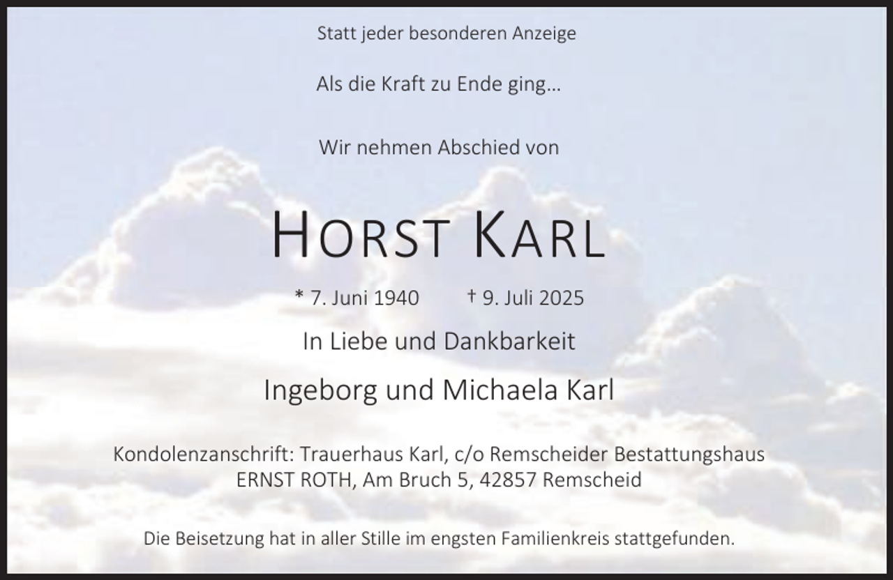 <p>Statt jeder besonderen Anzeige</p><p>Als die Kraft zu Ende ging…<br />Wir nehmen Abschied von</p><p>H ORST K ARL<br />* 7. Juni 1940</p><p>† 9. Juli 2025</p><p>In Liebe und Dankbarkeit</p><p>Ingeborg und Michaela Karl<br />Kondolenzanschrift: Trauerhaus Karl, c/o Remscheider Bestattungshaus<br />ERNST ROTH, Am Bruch 5, 42857 Remscheid<br />Die Beisetzung hat in aller Stille im engsten Familienkreis stattgefunden.</p>