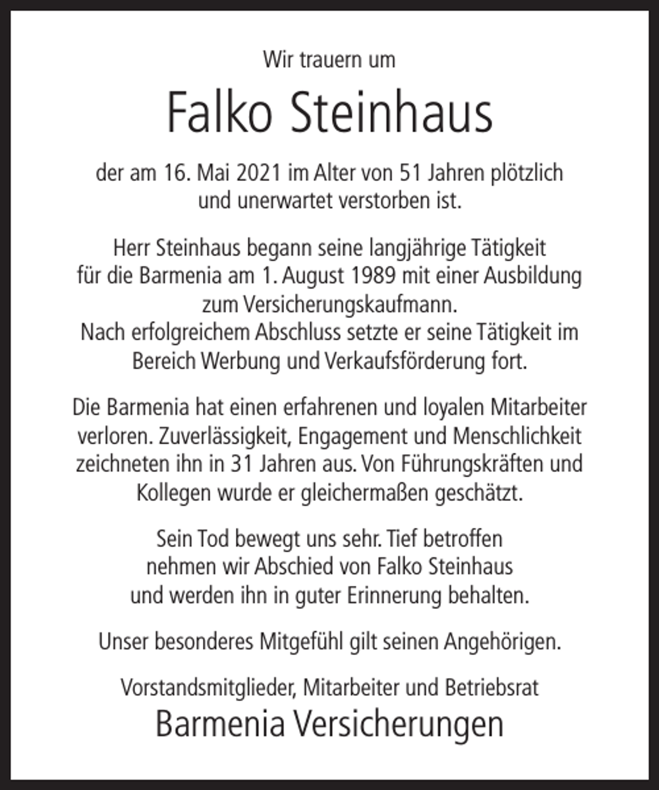 <p>Wir trauern um</p><p>Falko Steinhaus<br />der am 16. Mai 2021 im Alter von 51 Jahren plötzlich<br />und unerwartet verstorben ist.<br />Herr Steinhaus begann seine langjährige Tätigkeit<br />für die Barmenia am 1. August 1989 mit einer Ausbildung<br />zum Versicherungskaufmann.<br />Nach erfolgreichem Abschluss setzte er seine Tätigkeit im<br />Bereich Werbung und Verkaufsförderung fort.<br />Die Barmenia hat einen erfahrenen und loyalen Mitarbeiter<br />verloren. Zuverlässigkeit, Engagement und Menschlichkeit<br />zeichneten ihn in 31 Jahren aus. Von Führungskräften und<br />Kollegen wurde er gleichermaßen geschätzt.<br />Sein Tod bewegt uns sehr. Tief betroffen<br />nehmen wir Abschied von Falko Steinhaus<br />und werden ihn in guter Erinnerung behalten.<br />Unser besonderes Mitgefühl gilt seinen Angehörigen.<br />Vorstandsmitglieder, Mitarbeiter und Betriebsrat</p><p>Barmenia Versicherungen</p>
