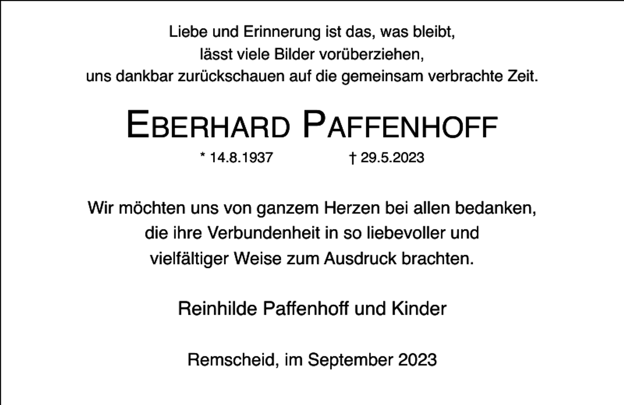 <p>Liebe und Erinnerung ist das, was bleibt,<br />lässt viele Bilder vorüberziehen,<br />uns dankbar zurückschauen auf die gemeinsam verbrachte Zeit.</p><p>EBERHARD PAFFENHOFF<br />* 14.8.1937</p><p>† 29.5.2023</p><p>Wir möchten uns von ganzem Herzen bei allen bedanken,<br />die ihre Verbundenheit in so liebevoller und<br />vielfältiger Weise zum Ausdruck brachten.</p><p>Reinhilde Paffenhoff und Kinder<br />Remscheid, im September 2023</p>