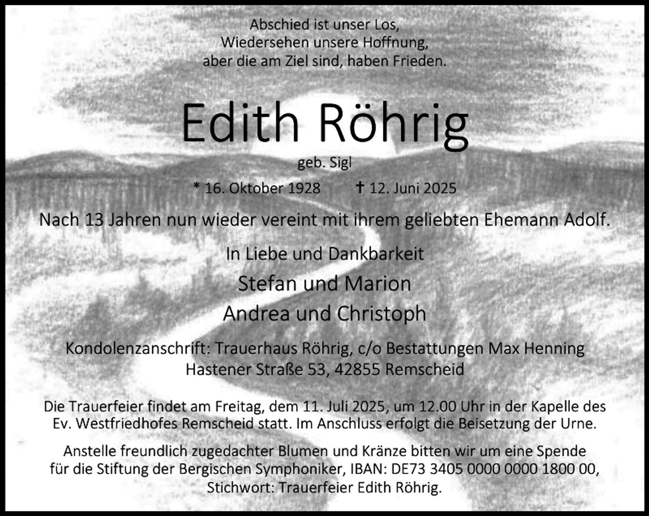 <p>Abschied ist unser Los,<br />Wiedersehen unsere Hoffnung,<br />aber die am Ziel sind, haben Frieden.</p><p>Edith Röhrig<br />geb. Sigl</p><p>* 16. Oktober 1928</p><p>g 12. Juni 2025</p><p>Nach 13 Jahren nun wieder vereint mit ihrem geliebten Ehemann Adolf.<br />In Liebe und Dankbarkeit</p><p>Stefan und Marion<br />Andrea und Christoph<br />Kondolenzanschrift: Trauerhaus Röhrig, c/o Bestattungen Max Henning<br />Hastener Straße 53, 42855 Remscheid<br />Die Trauerfeier findet am Freitag, dem 11. Juli 2025, um 12.00 Uhr in der Kapelle des<br />Ev. Westfriedhofes Remscheid statt. Im Anschluss erfolgt die Beisetzung der Urne.<br />Anstelle freundlich zugedachter Blumen und Kränze bitten wir um eine Spende<br />für die Stiftung der Bergischen Symphoniker, IBAN: DE7405 18,<br />Stichwort: Trauerfeier Edith Röhrig.</p>