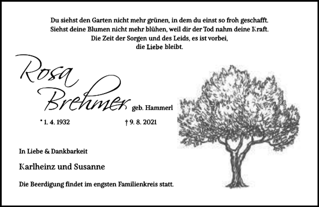 <p>Du siehst den Garten nicht mehr grünen, in dem du einst so froh geschafft.<br />Siehst deine Blumen nicht mehr blühen, weil dir der Tod nahm deine Kraft.<br />Die Zeit der Sorgen und des Leids, es ist vorbei,<br />bleibt.<br />die</p><p>Rosa<br />Brehmer<br />* 1. 4. 1932</p><p>geb. Hammerl</p><p>† 9. 8. 2021</p><p>In Liebe &amp; Dankbarkeit</p><p>Karlheinz und Susanne<br />Die Beerdigung findet im engsten Familienkreis statt.</p>