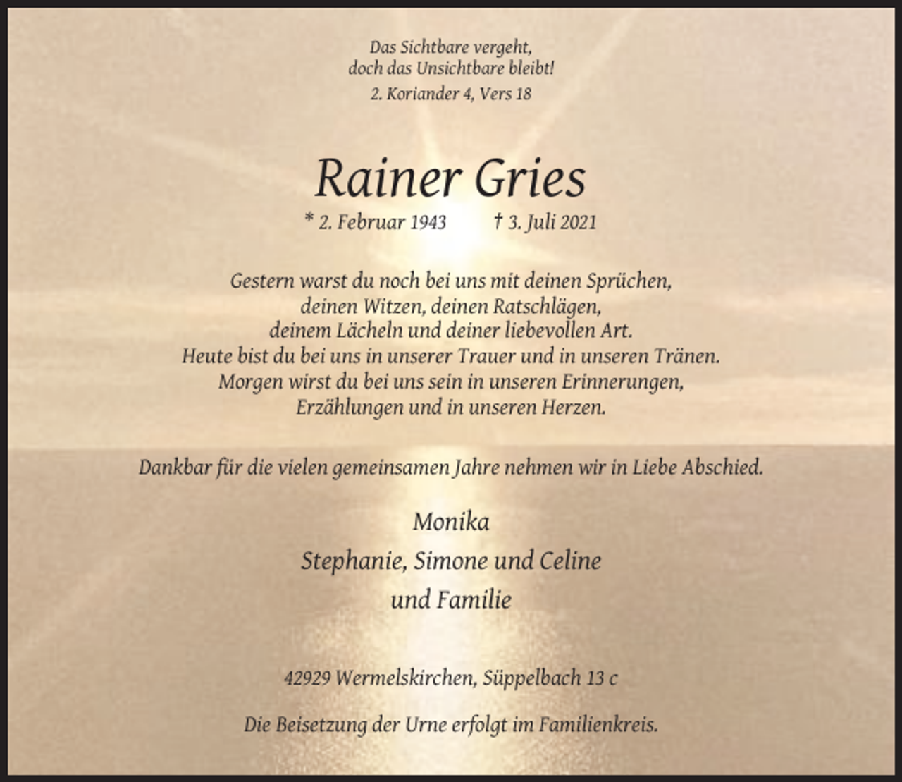 <p>Das Sichtbare vergeht,<br />doch das Unsichtbare bleibt!<br />2. Koriander 4, Vers 18</p><p>Rainer Gries<br />* 2. Februar 1943</p><p>† 3. Juli 2021</p><p>Gestern warst du noch bei uns mit deinen Sprüchen,<br />deinen Witzen, deinen Ratschlägen,<br />deinem Lächeln und deiner liebevollen Art.<br />Heute bist du bei uns in unserer Trauer und in unseren Tränen.<br />Morgen wirst du bei uns sein in unseren Erinnerungen,<br />Erzählungen und in unseren Herzen.<br />Dankbar für die vielen gemeinsamen Jahre nehmen wir in Liebe Abschied.</p><p>Monika<br />Stephanie, Simone und Celine<br />und Familie</p><p>42929 Wermelskirchen, Süppelbach 13 c<br />Die Beisetzung der Urne erfolgt im Familienkreis.</p>
