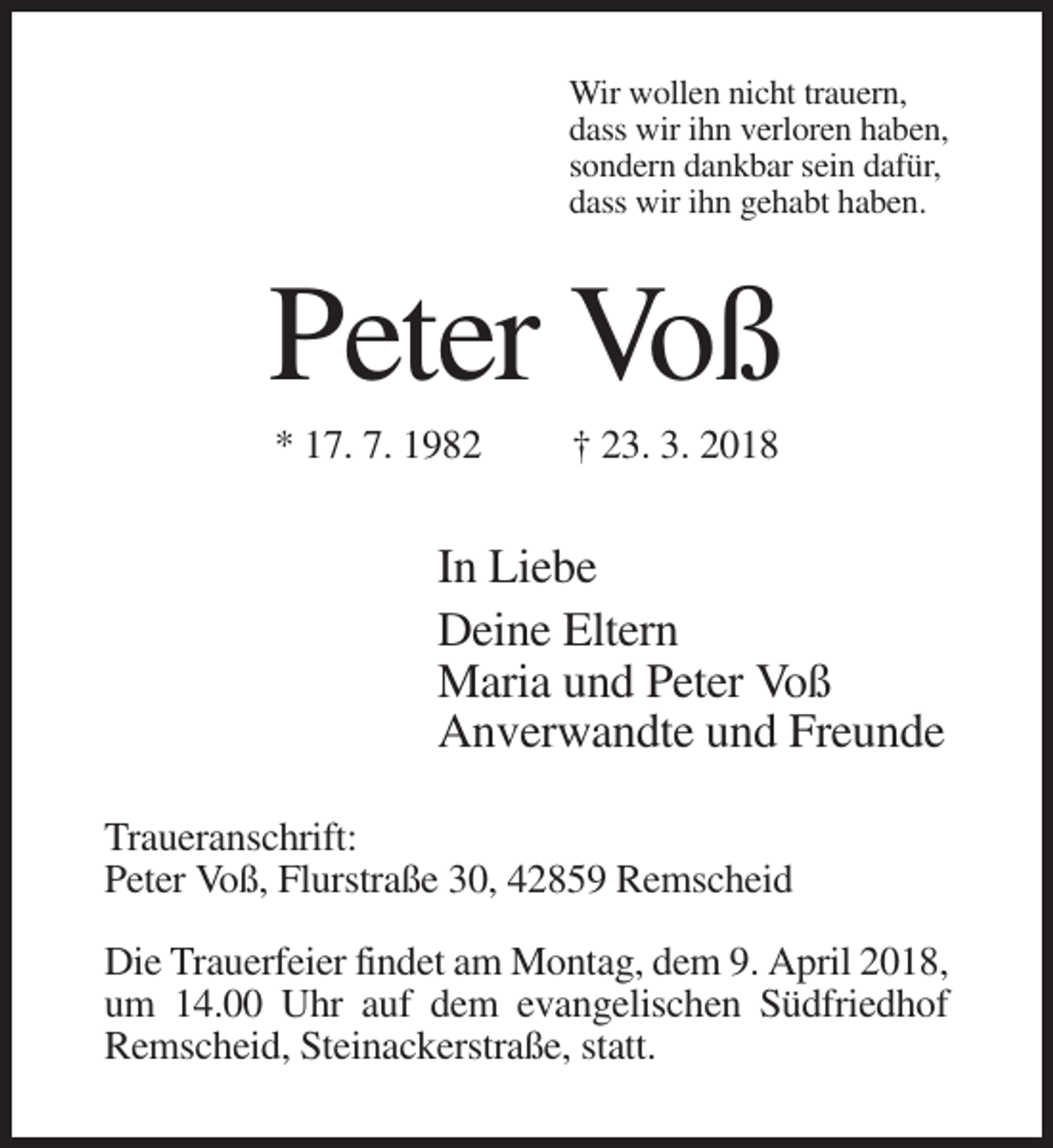 <p>Wir wollen nicht trauern,<br />dass wir ihn verloren haben,<br />sondern dankbar sein dafür,<br />dass wir ihn gehabt haben.</p><p>Peter Voß<br />* 17. 7. 1982</p><p>† 23. 3. 2018</p><p>In Liebe<br />Deine Eltern<br />Maria und Peter Voß<br />Anverwandte und Freunde<br />Traueranschrift:<br />Peter Voß, Flurstraße 30, 42859 Remscheid<br />Die Trauerfeier findet am Montag, dem 9. April 2018,<br />um 14.00 Uhr auf dem evangelischen Südfriedhof<br />Remscheid, Steinackerstraße, statt.</p>