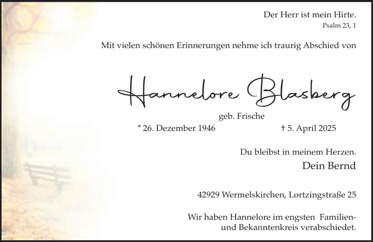 <p>Der Herr ist mein Hirte.<br />Psalm 23, 1</p><p>Mit vielen schönen Erinnerungen nehme ich traurig Abschied von</p><p>Hannelore Blasberg<br />geb. Frische<br />* 26. Dezember 1946</p><p>† 5. April 2025<br />Du bleibst in meinem Herzen.</p><p>Dein Bernd<br />42929 Wermelskirchen, Lortzingstraße 25<br />Wir haben Hannelore im engsten Familienund Bekanntenkreis verabschiedet.</p>