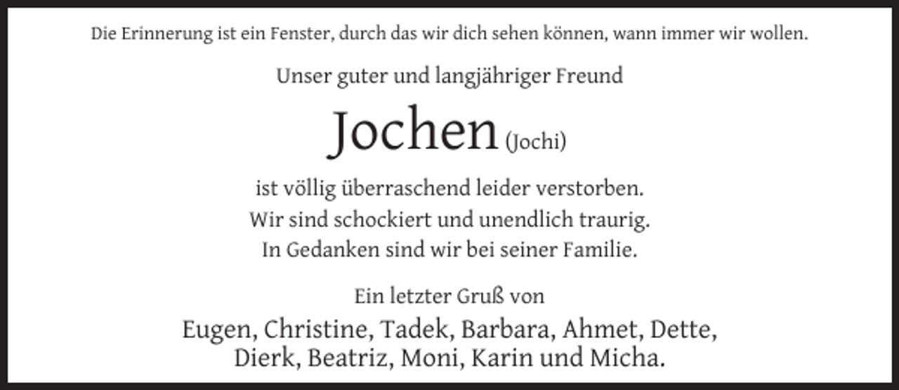 <p>Die Erinnerung ist ein Fenster, durch das wir dich sehen können, wann immer wir wollen.</p><p>Unser guter und langjähriger Freund</p><p>Jochen</p><p>(Jochi)</p><p>ist völlig überraschend leider verstorben.<br />Wir sind schockiert und unendlich traurig.<br />In Gedanken sind wir bei seiner Familie.<br />Ein letzter Gruß von</p><p>Eugen, Christine, Tadek, Barbara, Ahmet, Dette,<br />Dierk, Beatriz, Moni, Karin und Micha.</p>