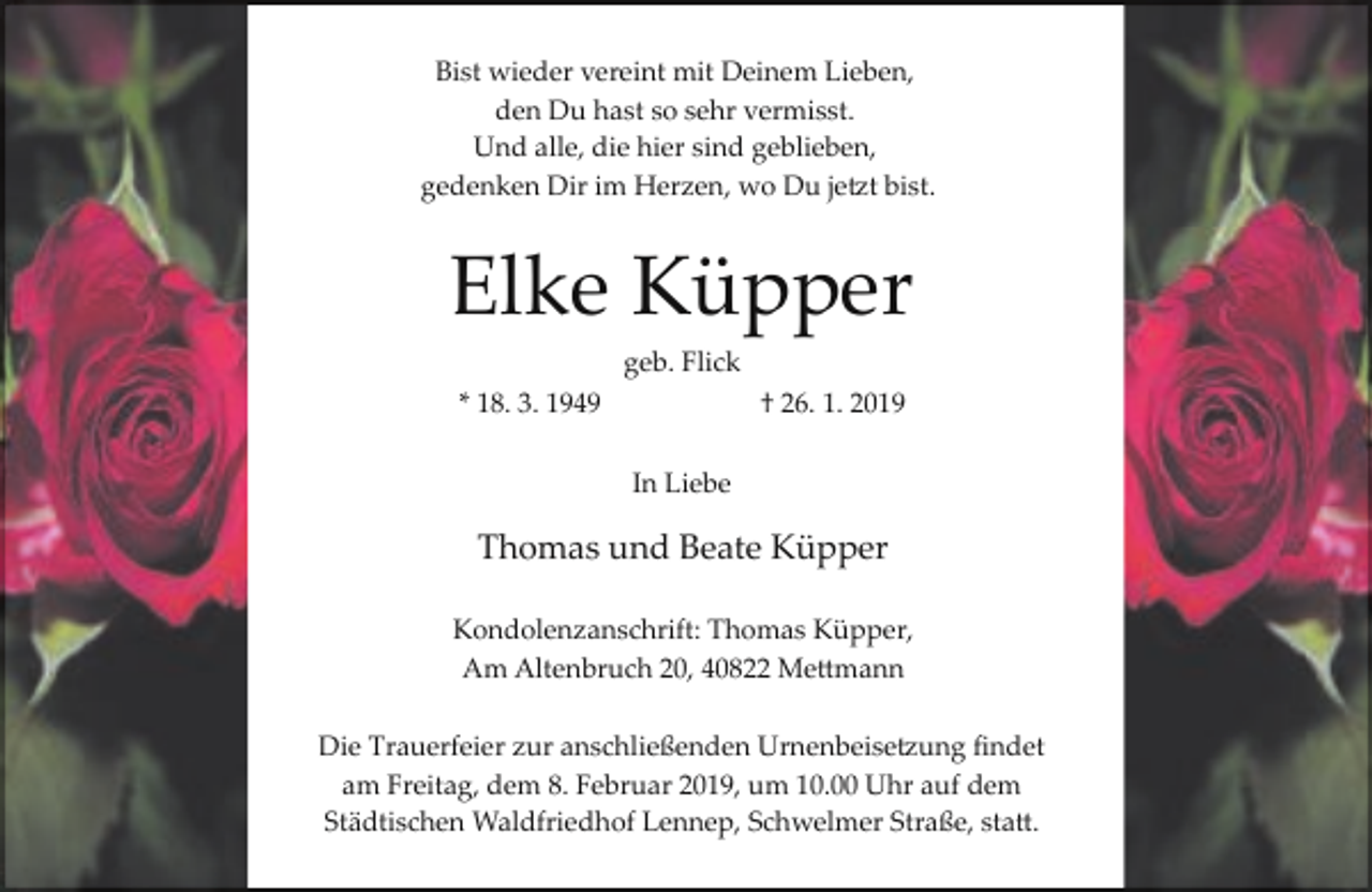 <p>Bist wieder vereint mit Deinem Lieben,<br />den Du hast so sehr vermisst.<br />Und alle, die hier sind geblieben,<br />gedenken Dir im Herzen, wo Du jetzt bist.</p><p>Elke Küpper<br />geb. Flick<br />* 18. 3. 1949</p><p>† 26. 1. 2019<br />In Liebe</p><p>Thomas und Beate Küpper<br />Kondolenzanschrift: Thomas Küpper,<br />Am Altenbruch 20, 40822 Mettmann<br />Die Trauerfeier zur anschließenden Urnenbeisetzung ﬁndet<br />am Freitag, dem 8. Februar 2019, um 10.00 Uhr auf dem<br />Städtischen Waldfriedhof Lennep, Schwelmer Straße, statt.</p>