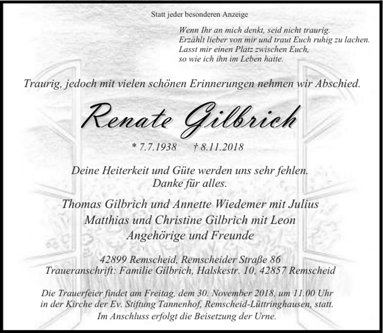 <p>Statt jeder besonderen Anzeige</p><p>Wenn Ihr an mich denkt, seid nicht traurig.<br />Erzählt lieber von mir und traut Euch ruhig zu lachen.<br />Lasst mir einen Platz zwischen Euch,<br />so wie ich ihn im Leben hatte.</p><p>Traurig, jedoch mit vielen schönen Erinnerungen nehmen wir Abschied.</p><p>Renate Gilbrich<br />* 7.7.193.11.2018</p><p>Deine Heiterkeit und Güte werden uns sehr fehlen.<br />Danke für alles.</p><p>Thomas Gilbrich und Annette Wiedemer mit Julius<br />Matthias und Christine Gilbrich mit Leon<br />Angehörige und Freunde<br />42899 Remscheid, Remscheider Straße 86<br />Traueranschrift: Familie Gilbrich, Halskestr. 10, 42857 Remscheid<br />Die Trauerfeier findet am Freitag, dem 30. November 2018, um 11.00 Uhr<br />in der Kirche der Ev. Stiftung Tannenhof, Remscheid-Lüttringhausen, statt.<br />Im Anschluss erfolgt die Beisetzung der Urne.</p>