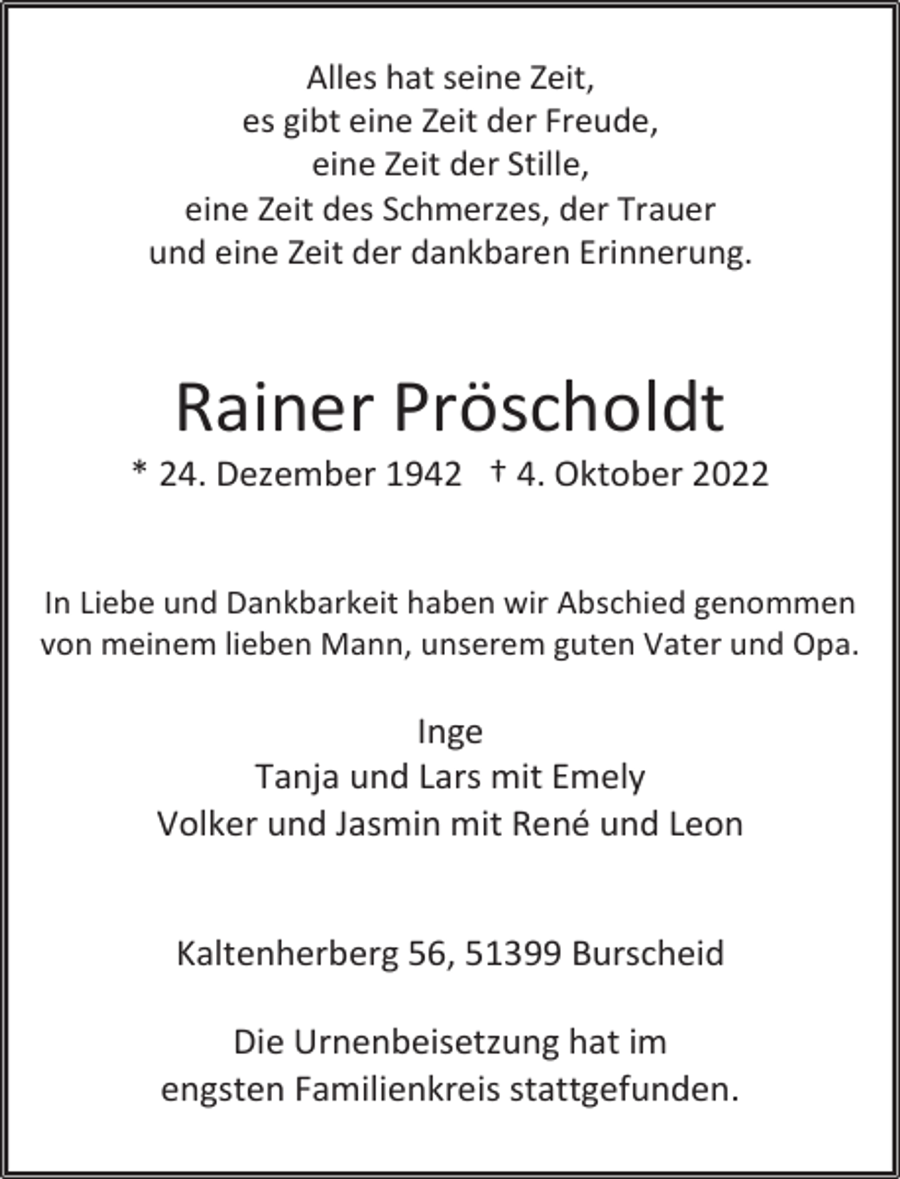 <p>Alles hat seine Zeit,<br />es gibt eine Zeit der Freude,<br />eine Zeit der Stille,<br />eine Zeit des Schmerzes, der Trauer<br />und eine Zeit der dankbaren Erinnerung.</p><p>Rainer Pröscholdt</p><p>* 24. Dezember 1942 † 4. Oktober 2022<br />In Liebe und Dankbarkeit haben wir Abschied genommen<br />von meinem lieben Mann, unserem guten Vater und Opa.</p><p>Inge<br />Tanja und Lars mit Emely<br />Volker und Jasmin mit René und Leon<br />Kaltenherberg 56, 51399 Burscheid<br />Die Urnenbeisetzung hat im<br />engsten Familienkreis stattgefunden.</p>