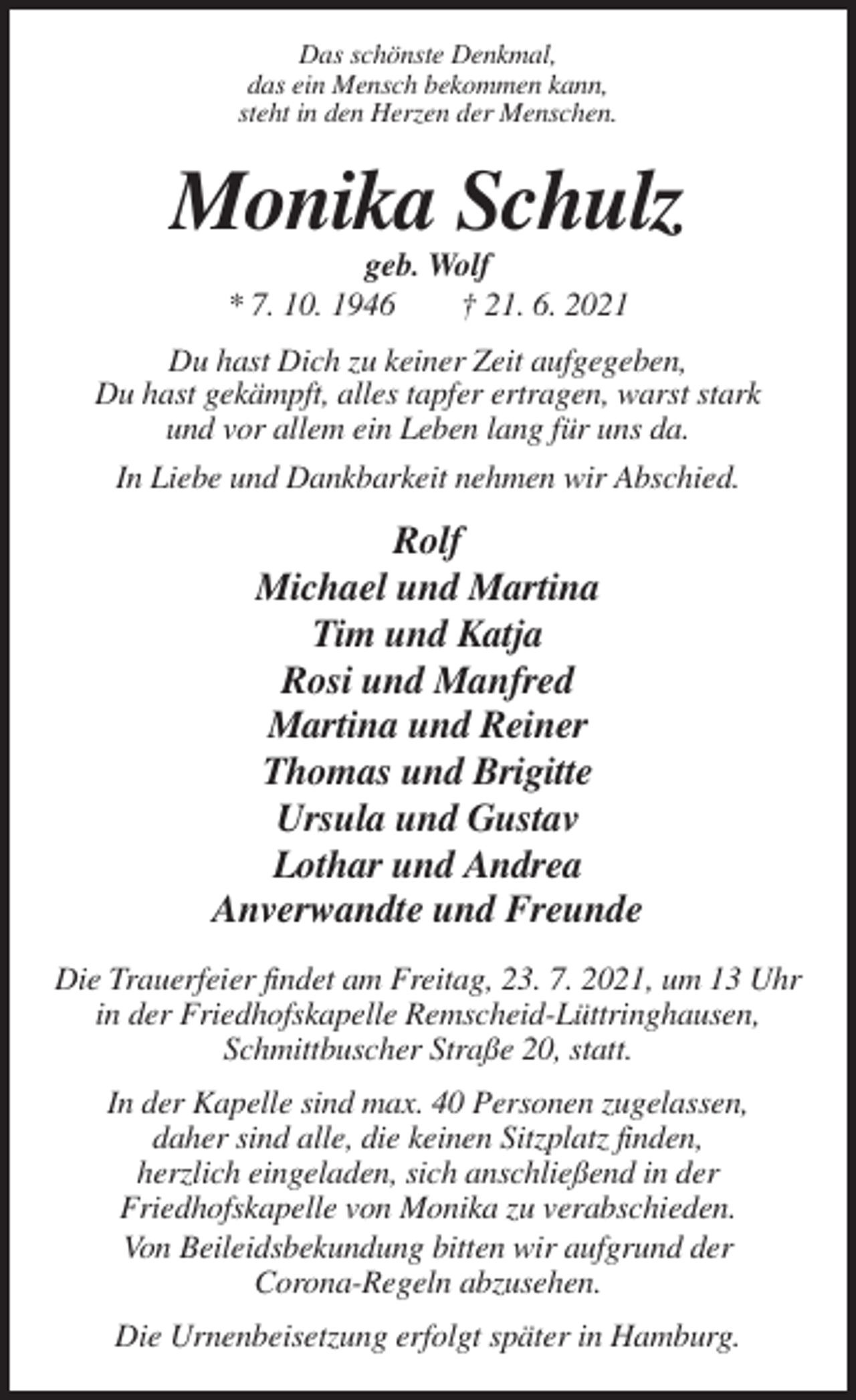 <p>Das schönste Denkmal,<br />das ein Mensch bekommen kann,<br />steht in den Herzen der Menschen.</p><p>Monika Schulz<br />geb. Wolf<br />* 7. 10. 1946<br />† 21. 6. 2021<br />Du hast Dich zu keiner Zeit aufgegeben,<br />Du hast gekämpft, alles tapfer ertragen, warst stark<br />und vor allem ein Leben lang für uns da.<br />In Liebe und Dankbarkeit nehmen wir Abschied.</p><p>Rolf<br />Michael und Martina<br />Tim und Katja<br />Rosi und Manfred<br />Martina und Reiner<br />Thomas und Brigitte<br />Ursula und Gustav<br />Lothar und Andrea<br />Anverwandte und Freunde<br />Die Trauerfeier findet am Freitag, 23. 7. 2021, um 13 Uhr<br />in der Friedhofskapelle Remscheid-Lüttringhausen,<br />Schmittbuscher Straße 20, statt.<br />In der Kapelle sind max. 40 Personen zugelassen,<br />daher sind alle, die keinen Sitzplatz finden,<br />herzlich eingeladen, sich anschließend in der<br />Friedhofskapelle von Monika zu verabschieden.<br />Von Beileidsbekundung bitten wir aufgrund der<br />Corona-Regeln abzusehen.<br />Die Urnenbeisetzung erfolgt später in Hamburg.</p>
