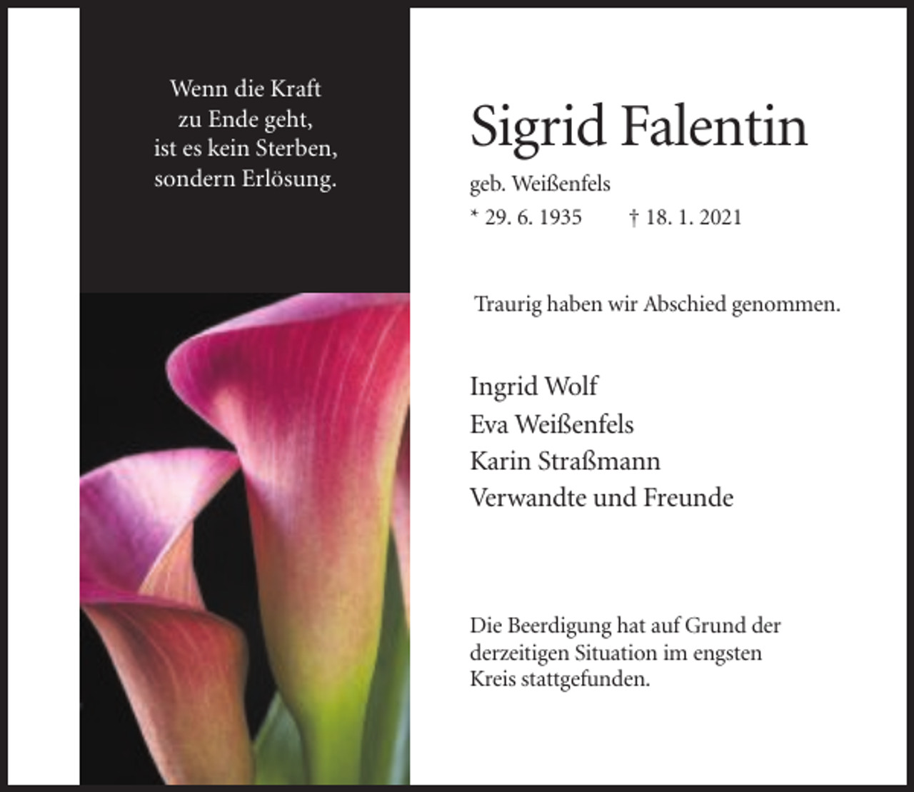 <p>Wenn die Kraft<br />zu Ende geht,<br />ist es kein Sterben,<br />sondern Erlösung.</p><p>Sigrid Falentin<br />geb. Weißenfels<br />* 29. 6. 1935<br />† 18. 1. 2021</p><p>Traurig haben wir Abschied genommen.</p><p>Ingrid Wolf<br />Eva Weißenfels<br />Karin Straßmann<br />Verwandte und Freunde</p><p>Die Beerdigung hat auf Grund der<br />derzeitigen Situation im engsten<br />Kreis stattgefunden.</p>