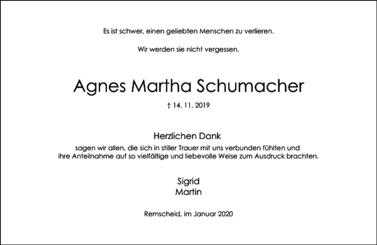 <p>Es ist schwer, einen geliebten Menschen zu verlieren.<br />Wir werden sie nicht vergessen.</p><p>Agnes Martha Schumacher<br />† 14. 11. 2019</p><p>Herzlichen Dank<br />sagen wir allen, die sich in stiller Trauer mit uns verbunden fühlten und<br />ihre Anteilnahme auf so vielfältige und liebevolle Weise zum Ausdruck brachten.</p><p>Sigrid<br />Martin<br />Remscheid, im Januar 2020</p>