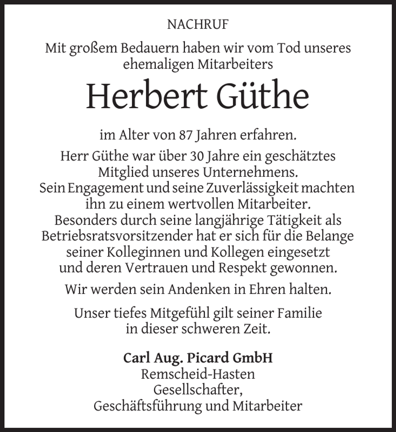 <p>NACHRUF<br />Mit großem Bedauern haben wir vom Tod unseres<br />ehemaligen Mitarbeiters</p><p>Herbert Güthe<br />im Alter von 87 Jahren erfahren.<br />Herr Güthe war über 30 Jahre ein geschätztes<br />Mitglied unseres Unternehmens.<br />Sein Engagement und seine Zuverlässigkeit machten<br />ihn zu einem wertvollen Mitarbeiter.<br />Besonders durch seine langjährige Tätigkeit als<br />Betriebsratsvorsitzender hat er sich für die Belange<br />seiner Kolleginnen und Kollegen eingesetzt<br />und deren Vertrauen und Respekt gewonnen.<br />Wir werden sein Andenken in Ehren halten.<br />Unser tiefes Mitgefühl gilt seiner Familie<br />in dieser schweren Zeit.<br />Carl Aug. Picard GmbH<br />Remscheid-Hasten<br />Gesellschafter,<br />Geschäftsführung und Mitarbeiter</p>