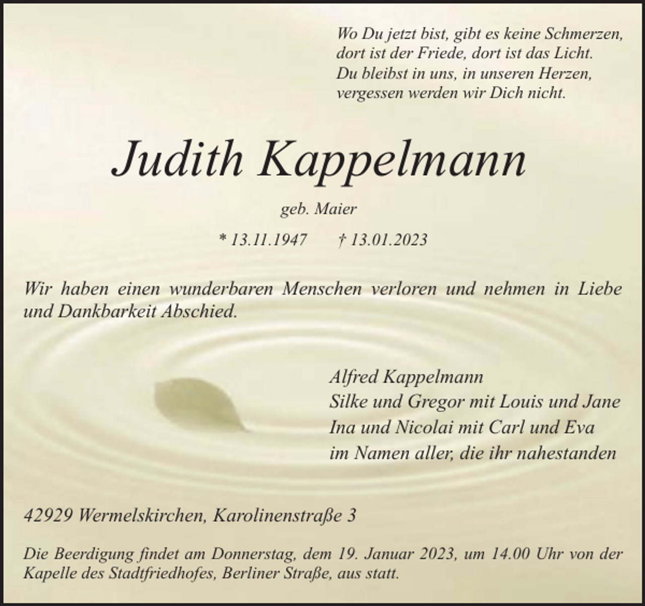 <p>Wo Du jetzt bist, gibt es keine Schmerzen,<br />dort ist der Friede, dort ist das Licht.<br />Du bleibst in uns, in unseren Herzen,<br />vergessen werden wir Dich nicht.</p><p>Judith Kappelmann<br />geb. Maier<br />* 13.11.1947</p><p>† 13.01.2023</p><p>Wir haben einen wunderbaren Menschen verloren und nehmen in Liebe<br />und Dankbarkeit Abschied.<br />Alfred Kappelmann<br />Silke und Gregor mit Louis und Jane<br />Ina und Nicolai mit Carl und Eva<br />im Namen aller, die ihr nahestanden<br />42929 Wermelskirchen, Karolinenstraße 3<br />Die Beerdigung findet am Donnerstag, dem 19. Januar 2023, um 14.00 Uhr von der<br />Kapelle des Stadtfriedhofes, Berliner Straße, aus statt.</p>