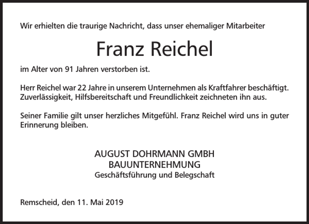 <p>Wir erhielten die traurige Nachricht, dass unser ehemaliger Mitarbeiter</p><p>Franz Reichel<br />im Alter von 91 Jahren verstorben ist.<br />Herr Reichel war 22 Jahre in unserem Unternehmen als Kraftfahrer beschäftigt.<br />Zuverlässigkeit, Hilfsbereitschaft und Freundlichkeit zeichneten ihn aus.<br />Seiner Familie gilt unser herzliches Mitgefühl. Franz Reichel wird uns in guter<br />Erinnerung bleiben.</p><p>AUGUST DOHRMANN GMBH<br />BAUUNTERNEHMUNG<br />Geschäftsführung und Belegschaft</p><p>Remscheid, den 11. Mai 2019</p>