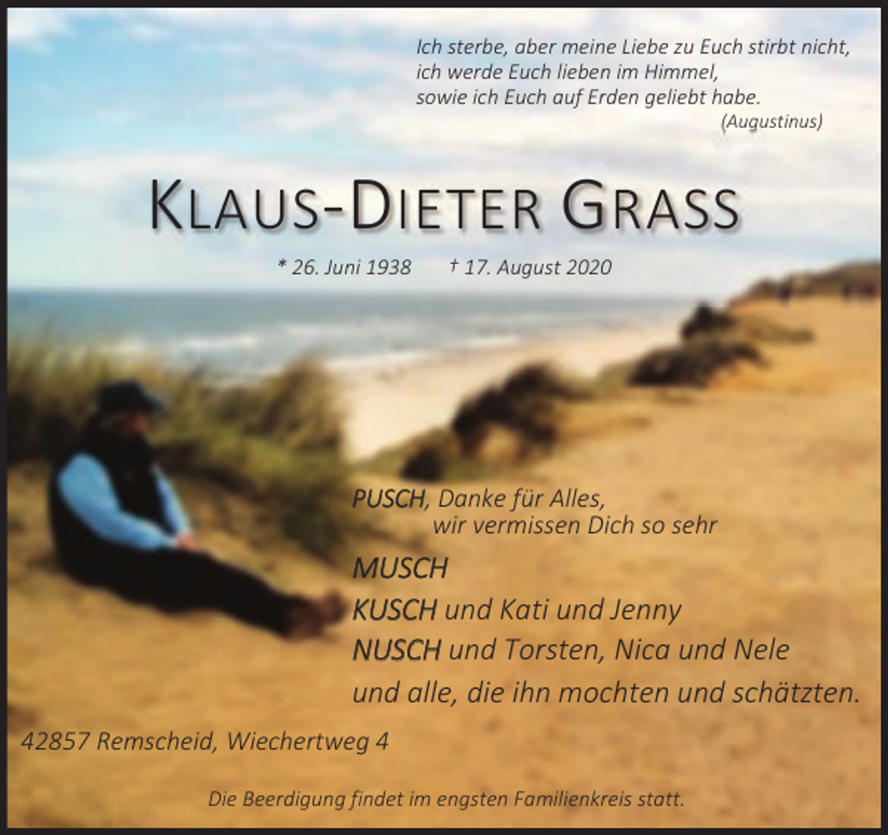 <p>Ich sterbe, aber meine Liebe zu Euch stirbt nicht,<br />ich werde Euch lieben im Himmel,<br />sowie ich Euch auf Erden geliebt habe.<br />(Augustinus)</p><p>KLAUS-DIETER GRASS<br />* 26. Juni 1938</p><p>† 17. August 2020</p><p>PUSCH, Danke für Alles,<br />wir vermissen Dich so sehr</p><p>MUSCH<br />KUSCH und Kati und Jenny<br />NUSCH und Torsten, Nica und Nele<br />und alle, die ihn mochten und schätzten.<br />42857 Remscheid, Wiechertweg 4<br />Die Beerdigung findet im engsten Familienkreis statt.</p>