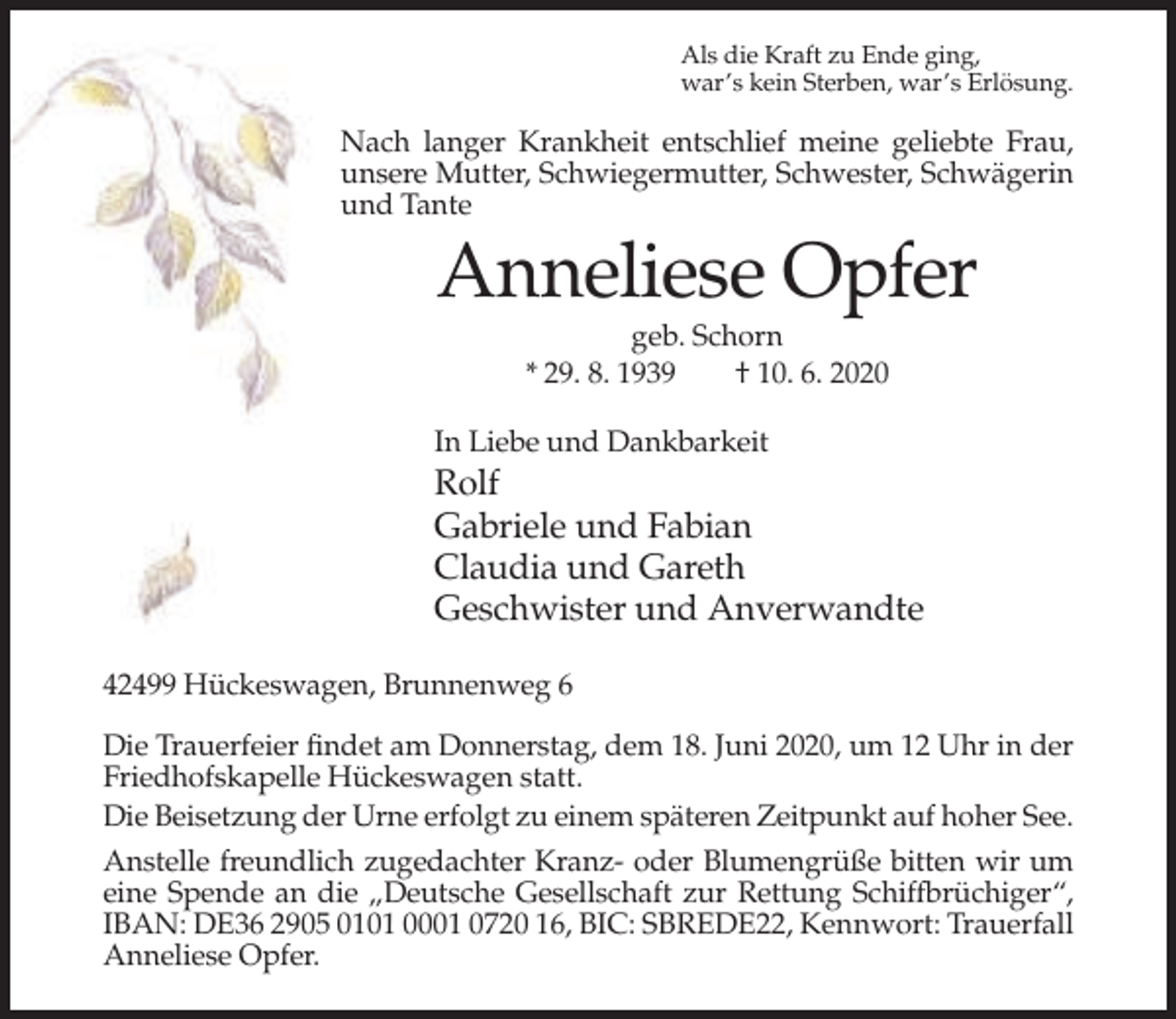 <p>Als die Kraft zu Ende ging,<br />war’s kein Sterben, war’s Erlösung.</p><p>Nach langer Krankheit entschlief meine geliebte Frau,<br />unsere Mutter, Schwiegermutter, Schwester, Schwägerin<br />und Tante</p><p>Anneliese Opfer<br />geb. Schorn<br />* 29. 8. 1939<br />† 10. 6. 2020<br />In Liebe und Dankbarkeit</p><p>Rolf<br />Gabriele und Fabian<br />Claudia und Gareth<br />Geschwister und Anverwandte<br />42499 Hückeswagen, Brunnenweg 6<br />Die Trauerfeier findet am Donnerstag, dem 18. Juni 2020, um 12 Uhr in der<br />Friedhofskapelle Hückeswagen statt.<br />Die Beisetzung der Urne erfolgt zu einem späteren Zeitpunkt auf hoher See.<br />Anstelle freundlich zugedachter Kranz- oder Blumengrüße bitten wir um<br />eine Spende an die „Deutsche Gesellschaft zur Rettung Schiffbrüchiger“,<br />IBAN: DE36 2905 0101 0001 0720 16, BIC: SBREDE22, Kennwort: Trauerfall<br />Anneliese Opfer.</p>