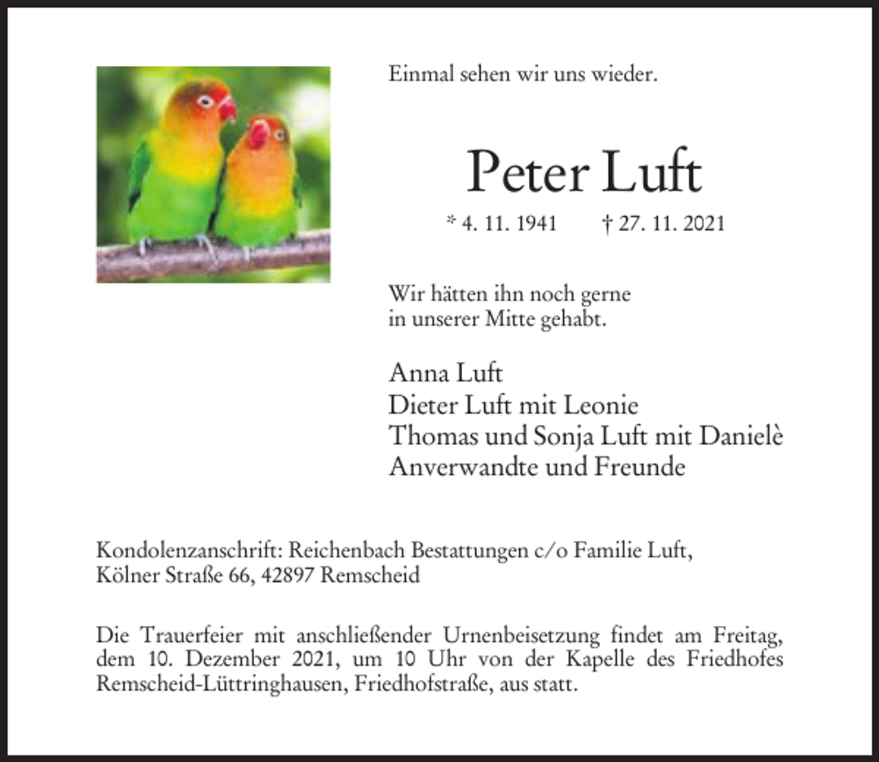 <p>Einmal sehen wir uns wieder.</p><p>Peter Luft<br />* 4. 11. 1941</p><p>† 27. 11. 2021</p><p>Wir hätten ihn noch gerne<br />in unserer Mitte gehabt.</p><p>Anna Luft<br />Dieter Luft mit Leonie<br />Thomas und Sonja Luft mit Danielè<br />Anverwandte und Freunde<br />Kondolenzanschrift: Reichenbach Bestattungen c/o Familie Luft,<br />Kölner Straße 66, 42897 Remscheid<br />Die Trauerfeier mit anschließender Urnenbeisetzung findet am Freitag,<br />dem 10. Dezember 2021, um 10 Uhr von der Kapelle des Friedhofes<br />Remscheid-Lüttringhausen, Friedhofstraße, aus statt.</p>