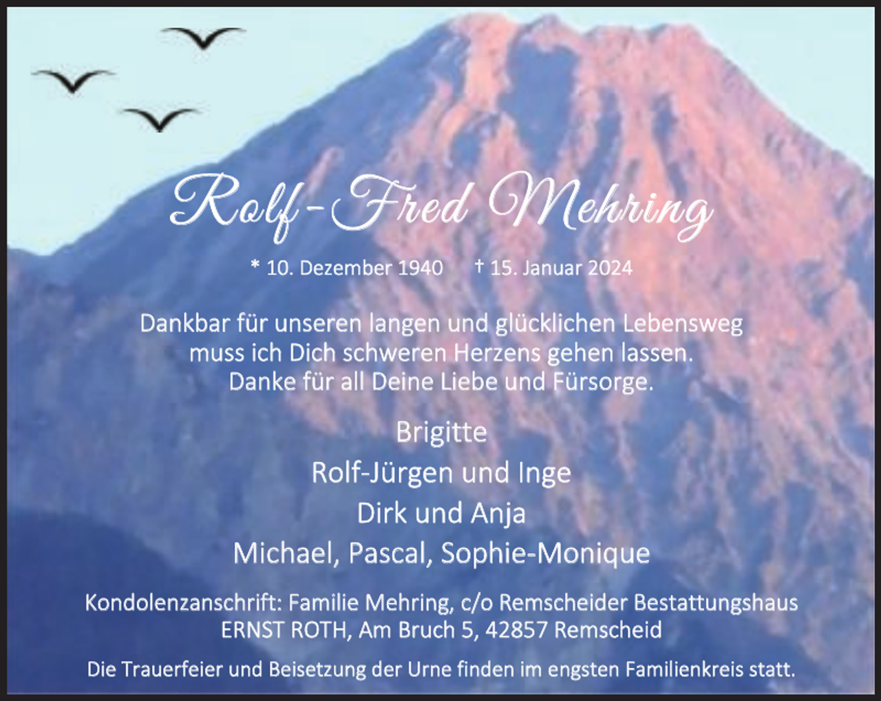 <p>Rolf-Fred Mehring<br />* 10. Dezember 1940</p><p>† 15. Januar 2024</p><p>Dankbar für unseren langen und glücklichen Lebensweg<br />muss ich Dich schweren Herzens gehen lassen.<br />Danke für all Deine Liebe und Fürsorge.</p><p>Brigitte<br />Rolf-Jürgen und Inge<br />Dirk und Anja<br />Michael, Pascal, Sophie-Monique<br />Kondolenzanschrift: Familie Mehring, c/o Remscheider Bestattungshaus<br />ERNST ROTH, Am Bruch 5, 42857 Remscheid<br />Die Trauerfeier und Beisetzung der Urne finden im engsten Familienkreis statt.</p>