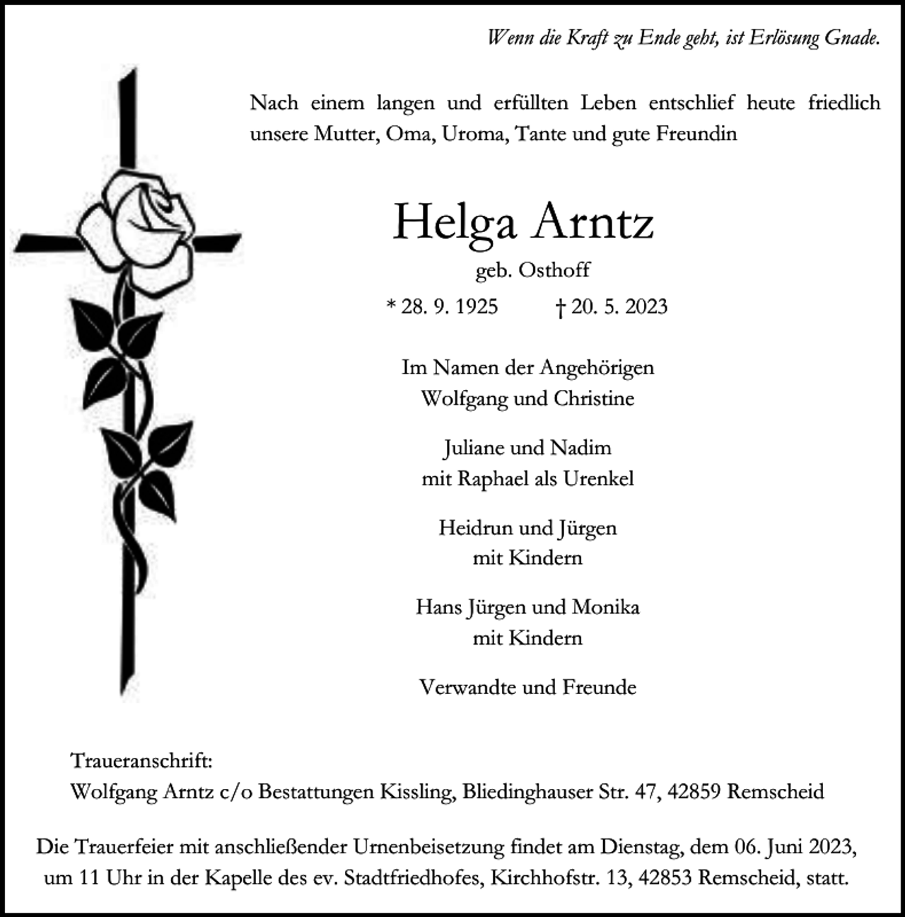 <p>Wenn die Kraft zu Ende geht, ist Erlösung Gnade.<br />Nach einem langen und erfüllten Leben entschlief heute friedlich<br />unsere Mutter, Oma, Uroma, Tante und gute Freundin</p><p>Helga Arntz<br />geb. Osthoff</p><p>* 28. 9. 1925</p><p>† 20. 5. 2023</p><p>Im Namen der Angehörigen<br />Wolfgang und Christine<br />Juliane und Nadim<br />mit Raphael als Urenkel<br />Heidrun und Jürgen<br />mit Kindern<br />Hans Jürgen und Monika<br />mit Kindern<br />Verwandte und Freunde<br />Traueranschrift:<br />Wolfgang Arntz c/o Bestattungen Kissling, Bliedinghauser Str. 47, 42859 Remscheid<br />Die Trauerfeier mit anschließender Urnenbeisetzung findet am Dienstag, dem 06. Juni 2023,<br />um 11 Uhr in der Kapelle des ev. Stadtfriedhofes, Kirchhofstr. 13, 42853 Remscheid, statt.</p>