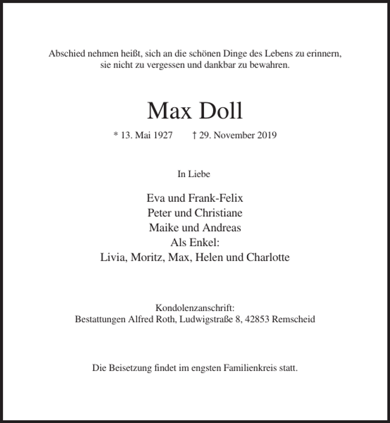 <p>Abschied nehmen heißt, sich an die schönen Dinge des Lebens zu erinnern,<br />sie nicht zu vergessen und dankbar zu bewahren.</p><p>Max Doll<br />* 13. Mai 1927</p><p>† 29. November 2019</p><p>In Liebe</p><p>Eva und Frank-Felix<br />Peter und Christiane<br />Maike und Andreas<br />Als Enkel:<br />Livia, Moritz, Max, Helen und Charlotte</p><p>Kondolenzanschrift:<br />Bestattungen Alfred Roth, Ludwigstraße 8, 42853 Remscheid</p><p>Die Beisetzung findet im engsten Familienkreis statt.</p>