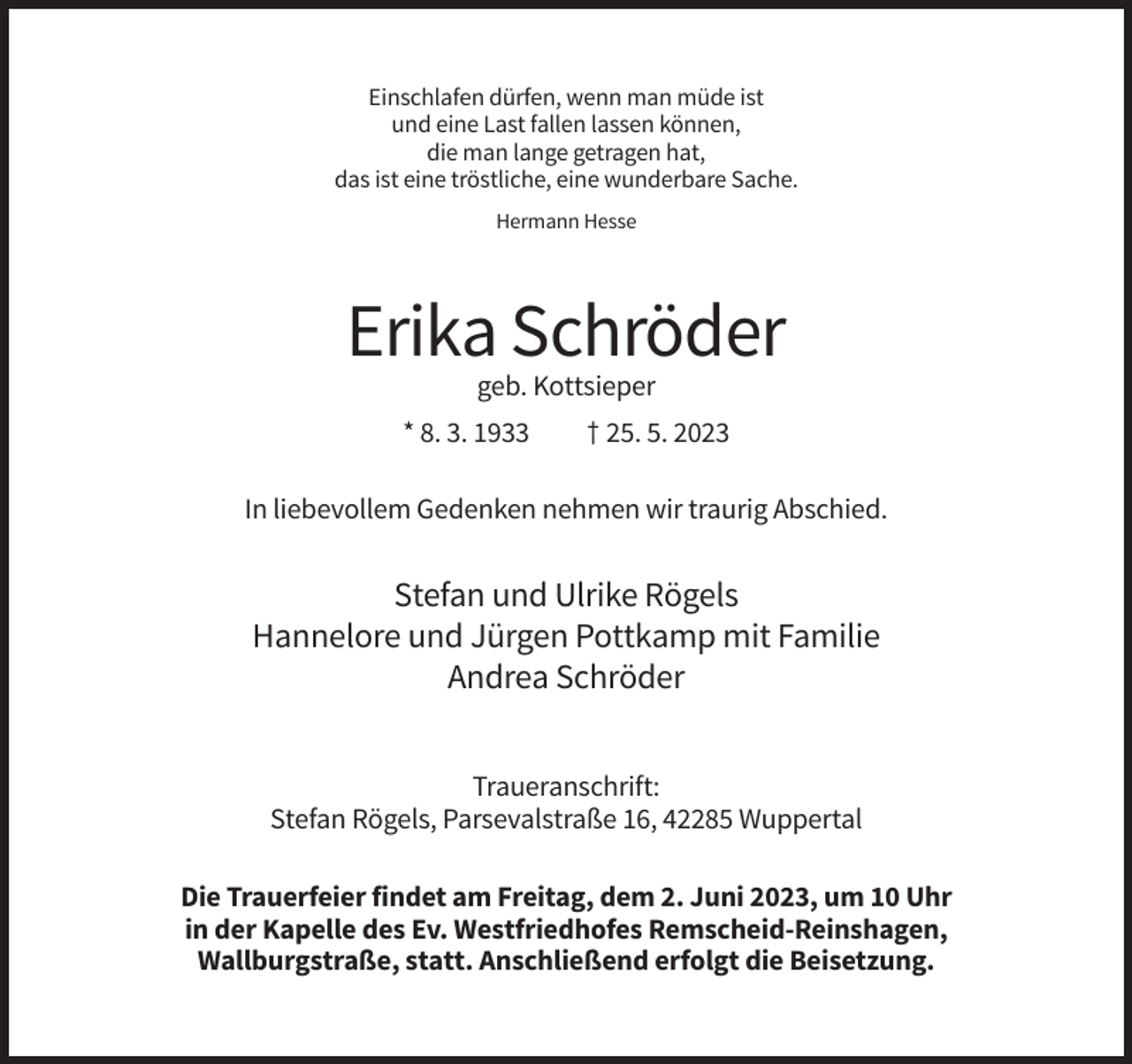 <p>Einschlafen dürfen, wenn man müde ist<br />und eine Last fallen lassen können,<br />die man lange getragen hat,<br />das ist eine tröstliche, eine wunderbare Sache.<br />Hermann Hesse</p><p>Erika Schröder<br />geb. Kottsieper<br />* 8. 3. 1933</p><p>† 25. 5. 2023</p><p>In liebevollem Gedenken nehmen wir traurig Abschied.</p><p>Stefan und Ulrike Rögels<br />Hannelore und Jürgen Pottkamp mit Familie<br />Andrea Schröder<br />Traueranschrift:<br />Stefan Rögels, Parsevalstraße 16, 42285 Wuppertal<br />Die Trauerfeier findet am Freitag, dem 2. Juni 2023, um 10 Uhr<br />in der Kapelle des Ev. Westfriedhofes Remscheid-Reinshagen,<br />Wallburgstraße, statt. Anschließend erfolgt die Beisetzung.</p>