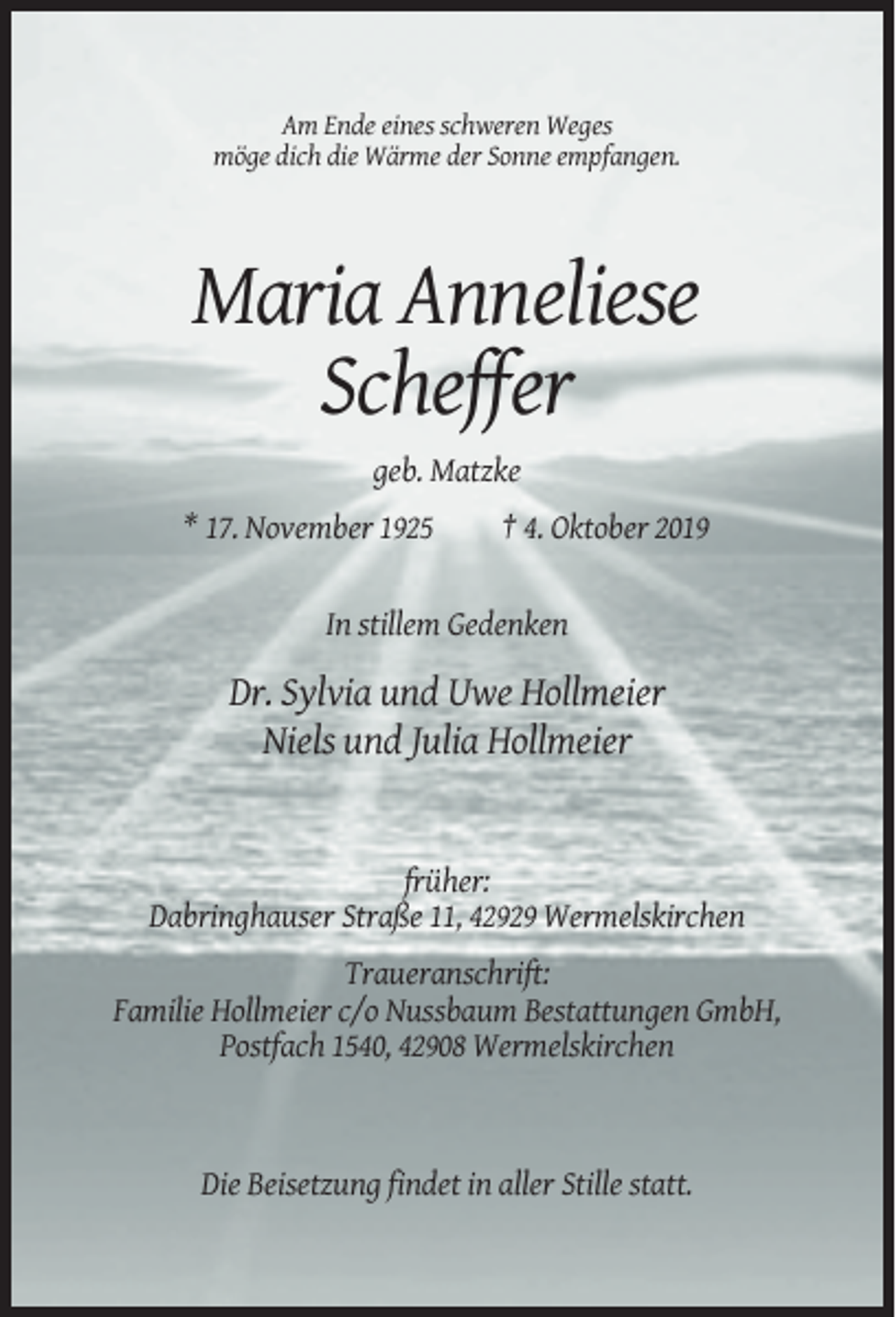 <p>Am Ende eines schweren Weges<br />möge dich die Wärme der Sonne empfangen.</p><p>Maria Anneliese<br />Scheffer<br />geb. Matzke<br />* 17. November 1925</p><p>† 4. Oktober 2019</p><p>In stillem Gedenken</p><p>Dr. Sylvia und Uwe Hollmeier<br />Niels und Julia Hollmeier</p><p>früher:<br />Dabringhauser Straße 11, 42929 Wermelskirchen<br />Traueranschrift:<br />Familie Hollmeier c/o Nussbaum Bestattungen GmbH,<br />Postfach 1540, 42908 Wermelskirchen</p><p>Die Beisetzung findet in aller Stille statt.</p>