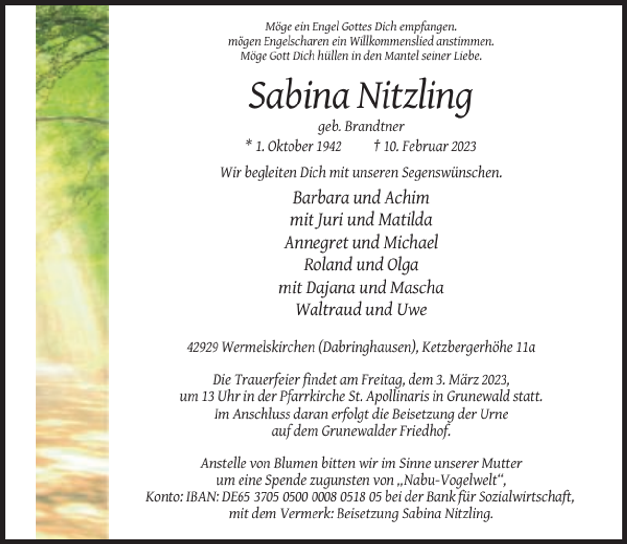 <p>Möge ein Engel Gottes Dich empfangen.<br />mögen Engelscharen ein Willkommenslied anstimmen.<br />Möge Gott Dich hüllen in den Mantel seiner Liebe.</p><p>Sabina Nitzling<br />geb. Brandtner<br />* 1. Oktober 1942<br />† 10. Februar 2023<br />Wir begleiten Dich mit unseren Segenswünschen.</p><p>Barbara und Achim<br />mit Juri und Matilda<br />Annegret und Michael<br />Roland und Olga<br />mit Dajana und Mascha<br />Waltraud und Uwe<br />42929 Wermelskirchen (Dabringhausen), Ketzbergerhöhe 11a<br />Die Trauerfeier findet am Freitag, dem 3. März 2023,<br />um 13 Uhr in der Pfarrkirche St. Apollinaris in Grunewald statt.<br />Im Anschluss daran erfolgt die Beisetzung der Urne<br />auf dem Grunewalder Friedhof.<br />Anstelle von Blumen bitten wir im Sinne unserer Mutter<br />um eine Spende zugunsten von „Nabu-Vogelwelt“,<br />Konto: IBAN: DE65 3708 0518 05 bei der Bank für Sozialwirtschaft,<br />mit dem Vermerk: Beisetzung Sabina Nitzling.</p>