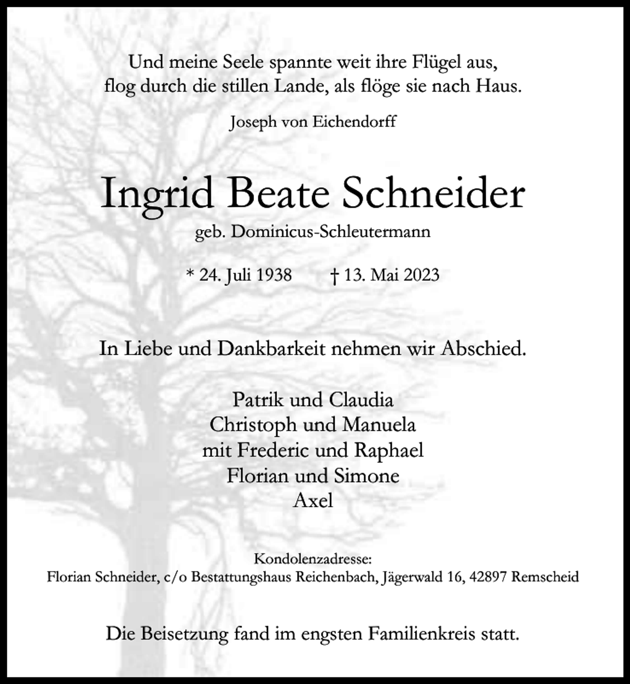 <p>Und meine Seele spannte weit ihre Flügel aus,<br />flog durch die stillen Lande, als flöge sie nach Haus.<br />Joseph von Eichendorff</p><p>Ingrid Beate Schneider<br />geb. Dominicus-Schleutermann</p><p>* 24. Juli 1938</p><p>† 13. Mai 2023</p><p>In Liebe und Dankbarkeit nehmen wir Abschied.<br />Patrik und Claudia<br />Christoph und Manuela<br />mit Frederic und Raphael<br />Florian und Simone<br />Axel<br />Kondolenzadresse:<br />Florian Schneider, c/o Bestattungshaus Reichenbach, Jägerwald 16, 42897 Remscheid</p><p>Die Beisetzung fand im engsten Familienkreis statt.</p>