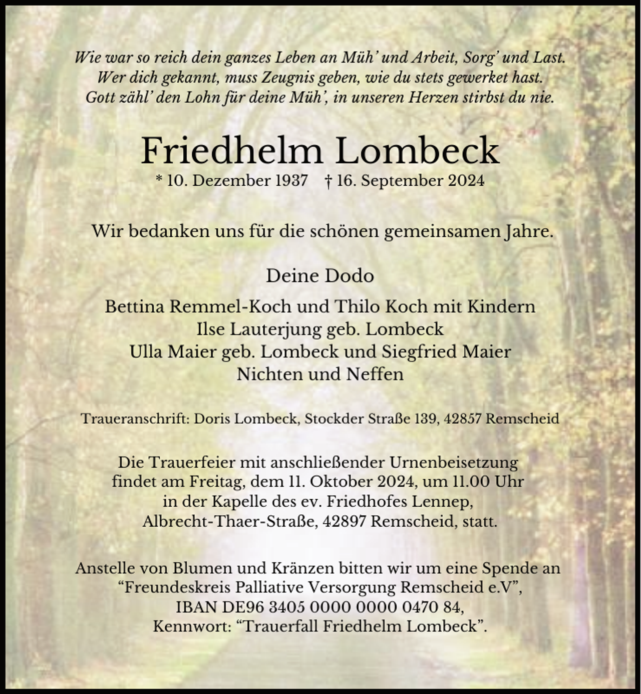 <p>Wie war so reich dein ganzes Leben an Müh’ und Arbeit, Sorg’ und Last.<br />Wer dich gekannt, muss Zeugnis geben, wie du stets gewerket hast.<br />Gott zähl’ den Lohn für deine Müh’, in unseren Herzen stirbst du nie.</p><p>Friedhelm Lombeck<br />* 10. Dezember 1937</p><p>† 16. September 2024</p><p>Wir bedanken uns für die schönen gemeinsamen Jahre.</p><p>Deine Dodo<br />Bettina Remmel-Koch und Thilo Koch mit Kindern<br />Ilse Lauterjung geb. Lombeck<br />Ulla Maier geb. Lombeck und Siegfried Maier<br />Nichten und Neffen<br />Traueranschrift: Doris Lombeck, Stockder Straße 139, 42857 Remscheid</p><p>Die Trauerfeier mit anschließender Urnenbeisetzung<br />findet am Freitag, dem 11. Oktober 2024, um 11.00 Uhr<br />in der Kapelle des ev. Friedhofes Lennep,<br />Albrecht-Thaer-Straße, 42897 Remscheid, statt.<br />Anstelle von Blumen und Kränzen bitten wir um eine Spende an<br />“Freundeskreis Palliative Versorgung Remscheid e.V”,<br />IBAN DE96 3405 0470 84,<br />Kennwort: “Trauerfall Friedhelm Lombeck”.</p>
