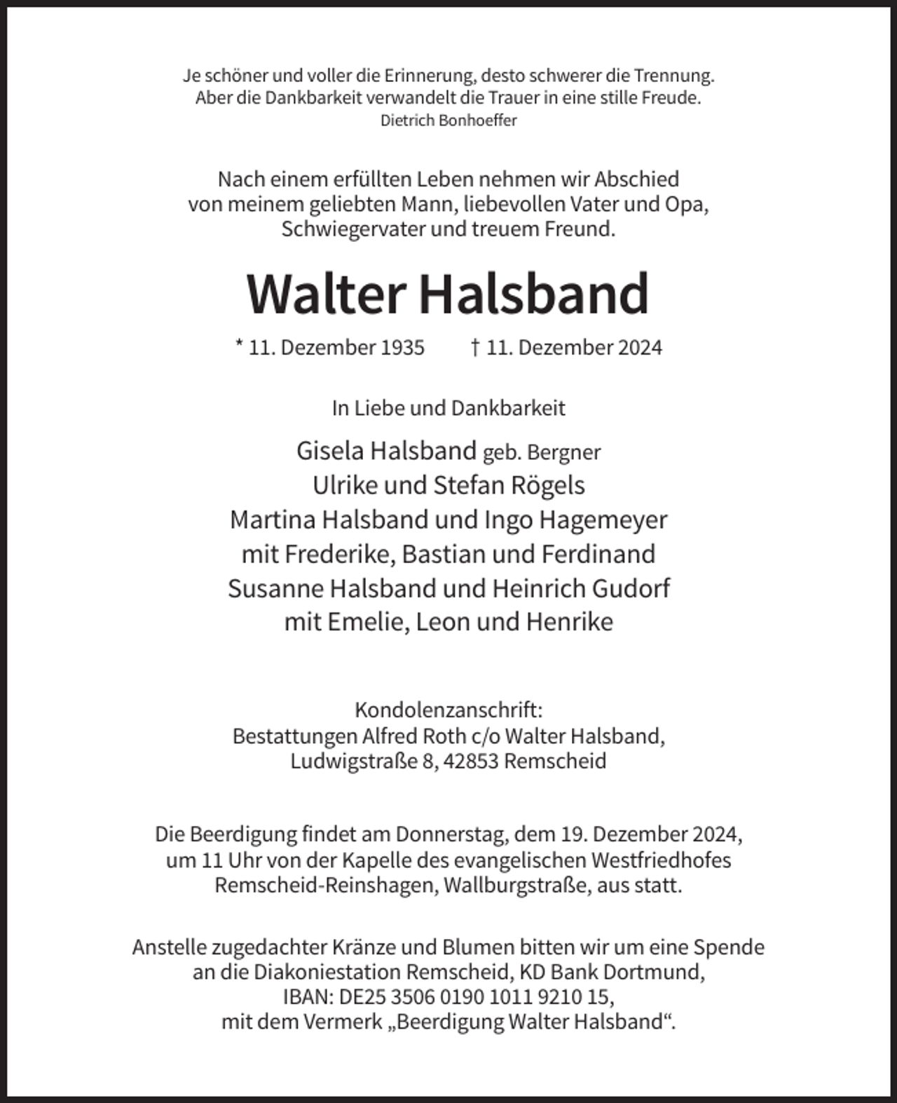 <p>Je schöner und voller die Erinnerung, desto schwerer die Trennung.<br />Aber die Dankbarkeit verwandelt die Trauer in eine stille Freude.<br />Dietrich Bonhoeffer</p><p>Nach einem erfüllten Leben nehmen wir Abschied<br />von meinem geliebten Mann, liebevollen Vater und Opa,<br />Schwiegervater und treuem Freund.</p><p>Walter Halsband<br />* 11. Dezember 1935</p><p>† 11. Dezember 2024</p><p>In Liebe und Dankbarkeit</p><p>Gisela Halsband geb. Bergner<br />Ulrike und Stefan Rögels<br />Martina Halsband und Ingo Hagemeyer<br />mit Frederike, Bastian und Ferdinand<br />Susanne Halsband und Heinrich Gudorf<br />mit Emelie, Leon und Henrike<br />Kondolenzanschrift:<br />Bestattungen Alfred Roth c/o Walter Halsband,<br />Ludwigstraße 8, 42853 Remscheid<br />Die Beerdigung findet am Donnerstag, dem 19. Dezember 2024,<br />um 11 Uhr von der Kapelle des evangelischen Westfriedhofes<br />Remscheid-Reinshagen, Wallburgstraße, aus statt.<br />Anstelle zugedachter Kränze und Blumen bitten wir um eine Spende<br />an die Diakoniestation Remscheid, KD Bank Dortmund,<br />IBAN: DE25 3506 0190 1011 9210 15,<br />mit dem Vermerk „Beerdigung Walter Halsband“.</p>