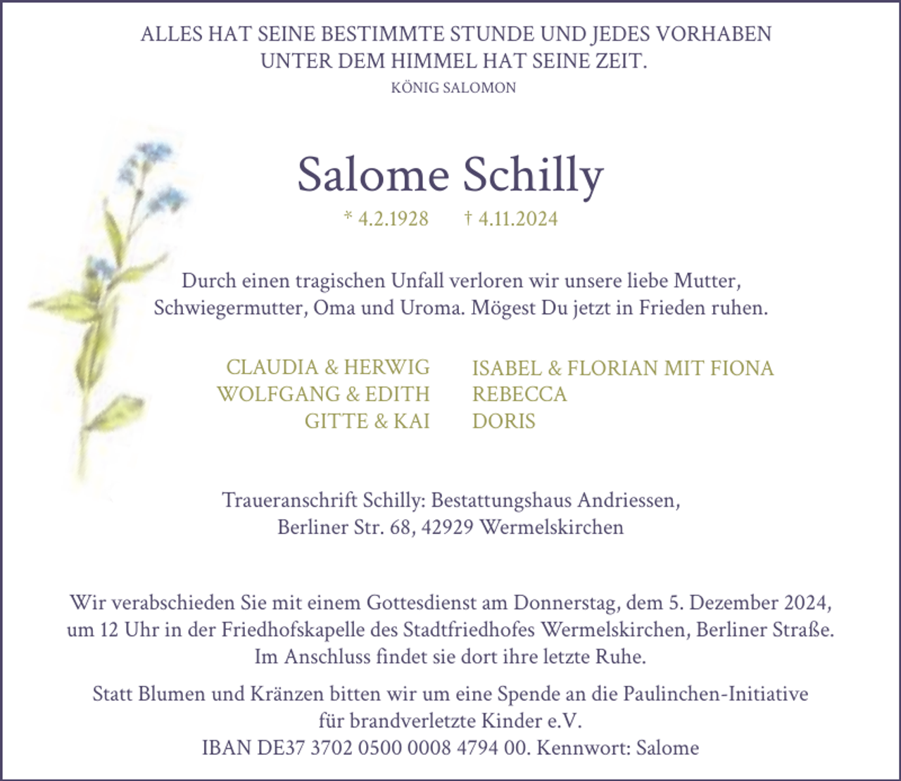 <p>ALLES HAT SEINE BESTIMMTE STUNDE UND JEDES VORHABEN<br />UNTER DEM HIMMEL HAT SEINE ZEIT.<br />KÖNIG SALOMON</p><p>Salome Schilly<br />* 4.2.1928</p><p>† 4.11.2024</p><p>Durch einen tragischen Unfall verloren wir unsere liebe Mutter,<br />Schwiegermutter, Oma und Uroma. Mögest Du jetzt in Frieden ruhen.<br />CLAUDIA &amp; HERWIG<br />WOLFGANG &amp; EDITH<br />GITTE &amp; KAI</p><p>ISABEL &amp; FLORIAN MIT FIONA<br />REBECCA<br />DORIS</p><p>Traueranschrift Schilly: Bestattungshaus Andriessen,<br />Berliner Str. 68, 42929 Wermelskirchen<br />Wir verabschieden Sie mit einem Gottesdienst am Donnerstag, dem 5. Dezember 2024,<br />um 12 Uhr in der Friedhofskapelle des Stadtfriedhofes Wermelskirchen, Berliner Straße.<br />Im Anschluss findet sie dort ihre letzte Ruhe.<br />Statt Blumen und Kränzen bitten wir um eine Spende an die Paulinchen-Initiative<br />für brandverletzte Kinder e.V.<br />IBAN DE02 0508 4794 00. Kennwort: Salome</p>