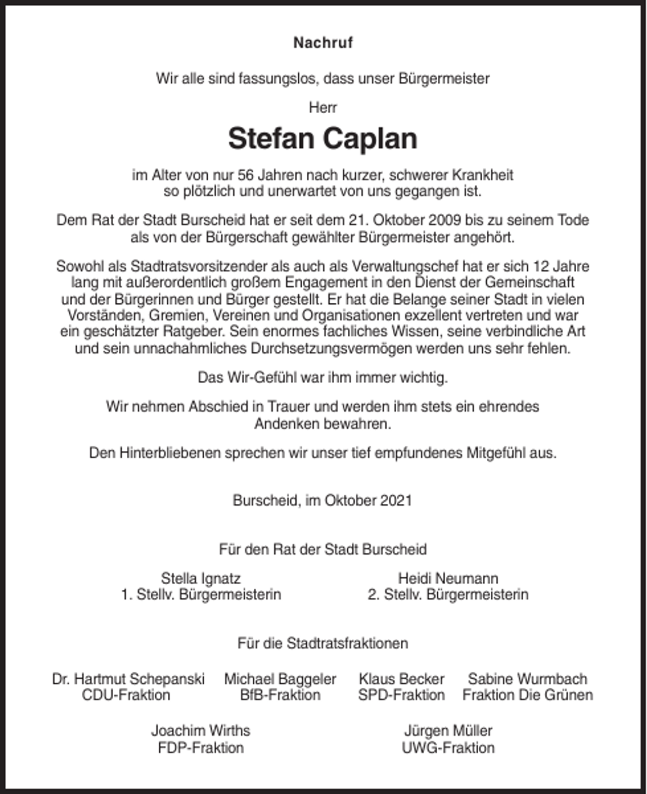 <p>Nachruf<br />Wir alle sind fassungslos, dass unser Bürgermeister<br />Herr</p><p>Stefan Caplan<br />im Alter von nur 56 Jahren nach kurzer, schwerer Krankheit<br />so plötzlich und unerwartet von uns gegangen ist.<br />Dem Rat der Stadt Burscheid hat er seit dem 21. Oktober 2009 bis zu seinem Tode<br />als von der Bürgerschaft gewählter Bürgermeister angehört.<br />Sowohl als Stadtratsvorsitzender als auch als Verwaltungschef hat er sich 12 Jahre<br />lang mit außerordentlich großem Engagement in den Dienst der Gemeinschaft<br />und der Bürgerinnen und Bürger gestellt. Er hat die Belange seiner Stadt in vielen<br />Vorständen, Gremien, Vereinen und Organisationen exzellent vertreten und war<br />ein geschätzter Ratgeber. Sein enormes fachliches Wissen, seine verbindliche Art<br />und sein unnachahmliches Durchsetzungsvermögen werden uns sehr fehlen.<br />Das Wir-Gefühl war ihm immer wichtig.<br />Wir nehmen Abschied in Trauer und werden ihm stets ein ehrendes<br />Andenken bewahren.<br />Den Hinterbliebenen sprechen wir unser tief empfundenes Mitgefühl aus.<br />Burscheid, im Oktober 2021<br />Für den Rat der Stadt Burscheid<br />Stella Ignatz<br />1. Stellv. Bürgermeisterin</p><p>Heidi Neumann<br />2. Stellv. Bürgermeisterin</p><p>Für die Stadtratsfraktionen<br />Dr. Hartmut Schepanski<br />CDU-Fraktion</p><p>Michael Baggeler<br />BfB-Fraktion</p><p>Joachim Wirths<br />FDP-Fraktion</p><p>Klaus Becker<br />SPD-Fraktion</p><p>Sabine Wurmbach<br />Fraktion Die Grünen</p><p>Jürgen Müller<br />UWG-Fraktion</p>