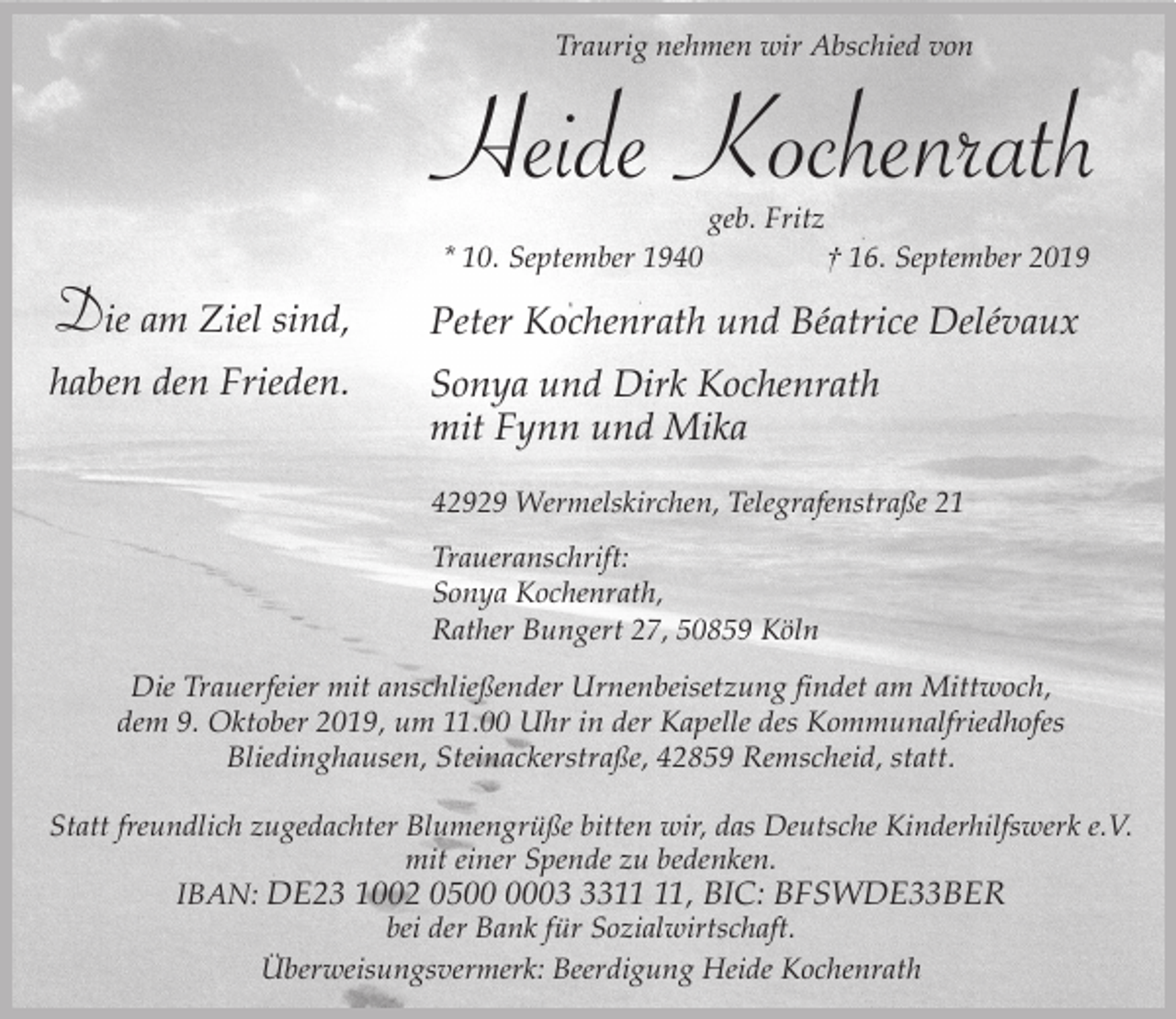 <p>Traurig nehmen wir Abschied von</p><p>Heide Kochenrath<br />geb. Fritz</p><p>Die am Ziel sind,<br />haben den Frieden.</p><p>* 10. September 1940</p><p>† 16. September 2019</p><p>Peter Kochenrath und Béatrice Delévaux<br />Sonya und Dirk Kochenrath<br />mit Fynn und Mika<br />42929 Wermelskirchen, Telegrafenstraße 21<br />Traueranschrift:<br />Sonya Kochenrath,<br />Rather Bungert 27, 50859 Köln</p><p>Die Trauerfeier mit anschließender Urnenbeisetzung findet am Mittwoch,<br />dem 9. Oktober 2019, um 11.00 Uhr in der Kapelle des Kommunalfriedhofes<br />Bliedinghausen, Steinackerstraße, 42859 Remscheid, statt.<br />Statt freundlich zugedachter Blumengrüße bitten wir, das Deutsche Kinderhilfswerk e.V.<br />mit einer Spende zu bedenken.<br />IBAN: DE23 1002 0503, BIC: BFSWDE33BER<br />bei der Bank für Sozialwirtschaft.<br />Überweisungsvermerk: Beerdigung Heide Kochenrath</p>