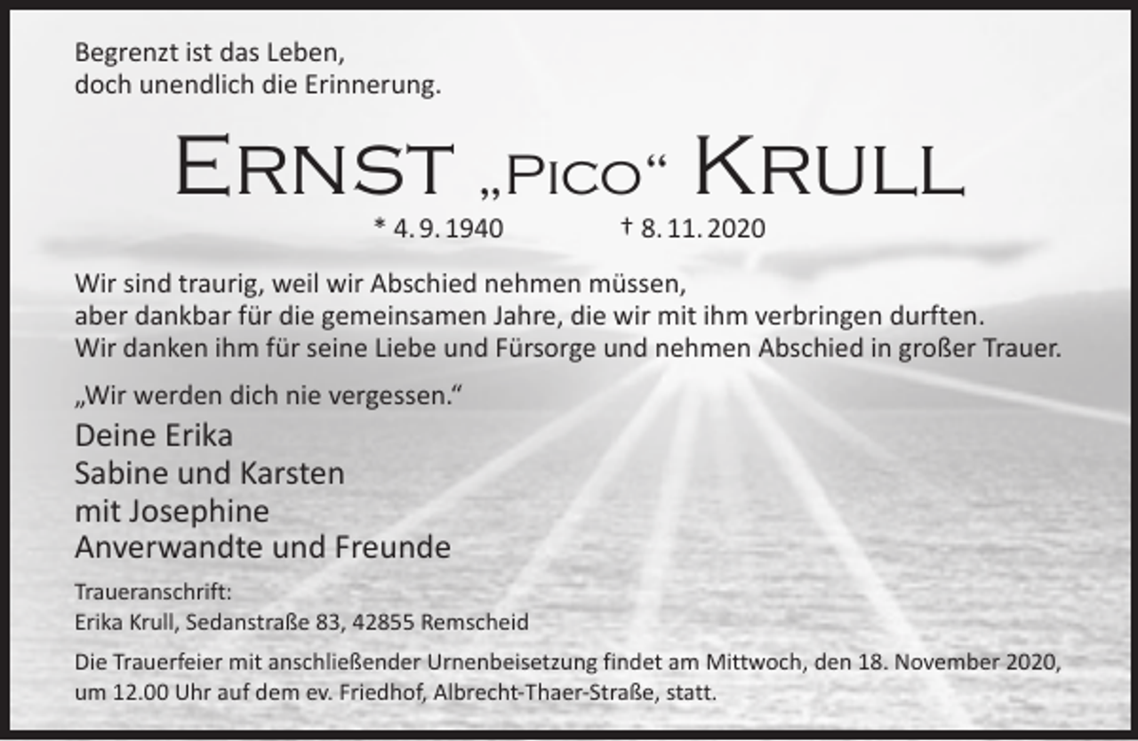 <p>Begrenzt ist das Leben,<br />doch unendlich die Erinnerung.</p><p>Ernst „Pico“ Krull<br />* 4. 9. 1940</p><p>† 8. 11. 2020</p><p>Wir sind traurig, weil wir Abschied nehmen müssen,<br />aber dankbar für die gemeinsamen Jahre, die wir mit ihm verbringen durften.<br />Wir danken ihm für seine Liebe und Fürsorge und nehmen Abschied in großer Trauer.<br />„Wir werden dich nie vergessen.“</p><p>Deine Erika<br />Sabine und Karsten<br />mit Josephine<br />Anverwandte und Freunde</p><p>Traueranschrift:<br />Erika Krull, Sedanstraße 83, 42855 Remscheid<br />Die Trauerfeier mit anschließender Urnenbeisetzung findet am Mittwoch, den 18. November 2020,<br />um 12.00 Uhr auf dem ev. Friedhof, Albrecht-Thaer-Straße, statt.</p>
