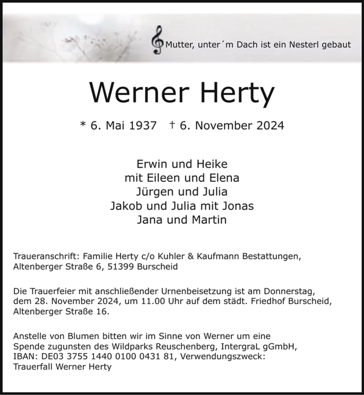 <p>Mutter, unter´m Dach ist ein Nesterl gebaut</p><p>Werner Herty<br />* 6. Mai 1937</p><p>† 6. November 2024</p><p>Erwin und Heike<br />mit Eileen und Elena<br />Jürgen und Julia<br />Jakob und Julia mit Jonas<br />Jana und Martin<br />Traueranschrift: Familie Herty c/o Kuhler &amp; Kaufmann Bestattungen,<br />Altenberger Straße 6, 51399 Burscheid<br />Die Trauerfeier mit anschließender Urnenbeisetzung ist am Donnerstag,<br />dem 28. November 2024, um 11.00 Uhr auf dem städt. Friedhof Burscheid,<br />Altenberger Straße 16.<br />Anstelle von Blumen bitten wir im Sinne von Werner um eine<br />Spende zugunsten des Wildparks Reuschenberg, IntergraL gGmbH,<br />IBAN: DE0755 14410431 81, Verwendungszweck:<br />Trauerfall Werner Herty</p>