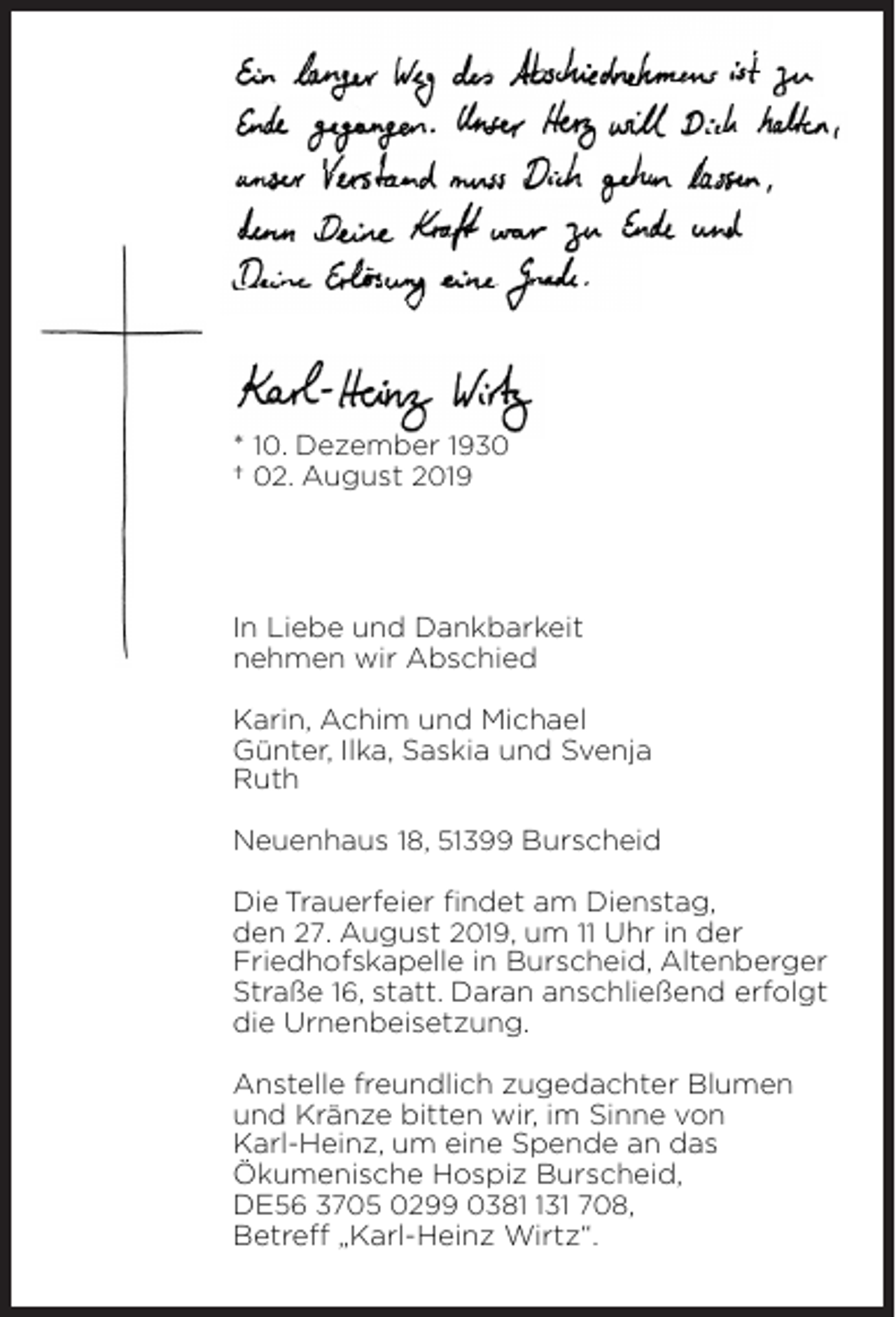 <p>* 10. Dezember 1930<br />† 02. August 2019</p><p>In Liebe und Dankbarkeit<br />nehmen wir Abschied<br />Karin, Achim und Michael<br />Günter, Ilka, Saskia und Svenja<br />Ruth<br />Neuenhaus 18, 51399 Burscheid<br />Die Trauerfeier ﬁndet am Dienstag,<br />den 27. August 2019, um 11 Uhr in der<br />Friedhofskapelle in Burscheid, Altenberger<br />Straße 16, statt. Daran anschließend erfolgt<br />die Urnenbeisetzung.<br />Anstelle freundlich zugedachter Blumen<br />und Kränze bitten wir, im Sinne von<br />Karl-Heinz, um eine Spende an das<br />Ökumenische Hospiz Burscheid,<br />DE56 3705 0299 03831 708,<br />Betreﬀ „Karl-Heinz Wirtz“.</p>