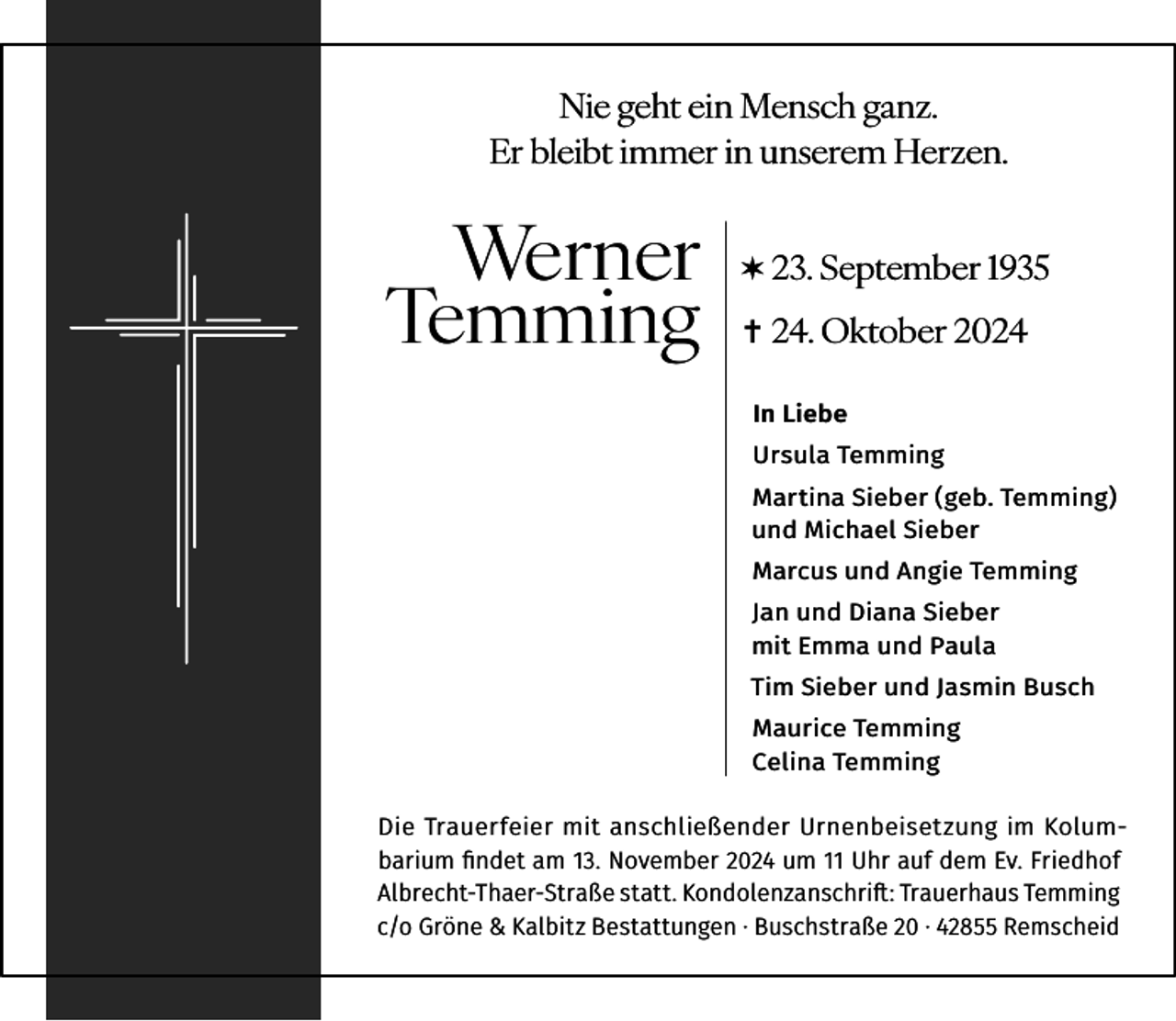 <p>Nie geht ein Mensch ganz.<br />Er bleibt immer in unserem Herzen.</p><p>Werner<br />Temming</p><p>✶ 23. September 1935<br />✝ 24. Oktober 2024<br />In Liebe<br />Ursula Temming<br />Martina Sieber (geb. Temming)<br />und Michael Sieber<br />Marcus und Angie Temming<br />Jan und Diana Sieber<br />mit Emma und Paula<br />Tim Sieber und Jasmin Busch<br />Maurice Temming<br />Celina Temming</p><p>Die Trauerfeier mit anschließender Urnenbeisetzung im Kolumbarium ﬁndet am 13. November 2024 um 11 Uhr auf dem Ev. Friedhof<br />Albrecht-Thaer-Straße statt. Kondolenzanschrift: Trauerhaus Temming<br />c/o Gröne &amp; Kalbitz Bestattungen · Buschstraße 20 · 42855 Remscheid</p>