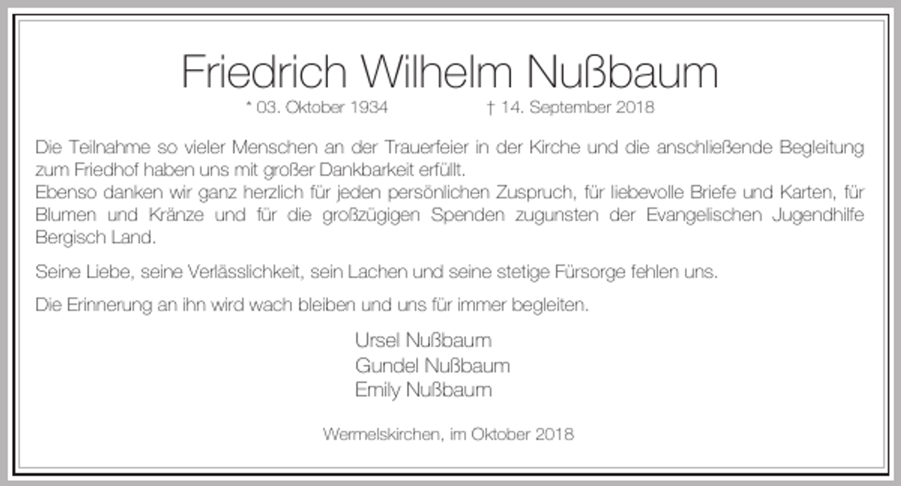 <p>Friedrich Wilhelm Nußbaum<br />* 03. Oktober 1934</p><p>† 14. September 2018</p><p>Die Teilnahme so vieler Menschen an der Trauerfeier in der Kirche und die anschließende Begleitung<br />zum Friedhof haben uns mit großer Dankbarkeit erfüllt.<br />Ebenso danken wir ganz herzlich für jeden persönlichen Zuspruch, für liebevolle Briefe und Karten, für<br />Blumen und Kränze und für die großzügigen Spenden zugunsten der Evangelischen Jugendhilfe<br />Bergisch Land.<br />Seine Liebe, seine Verlässlichkeit, sein Lachen und seine stetige Fürsorge fehlen uns.<br />Die Erinnerung an ihn wird wach bleiben und uns für immer begleiten.</p><p>Ursel Nußbaum<br />Gundel Nußbaum<br />Emily Nußbaum<br />Wermelskirchen, im Oktober 2018</p>