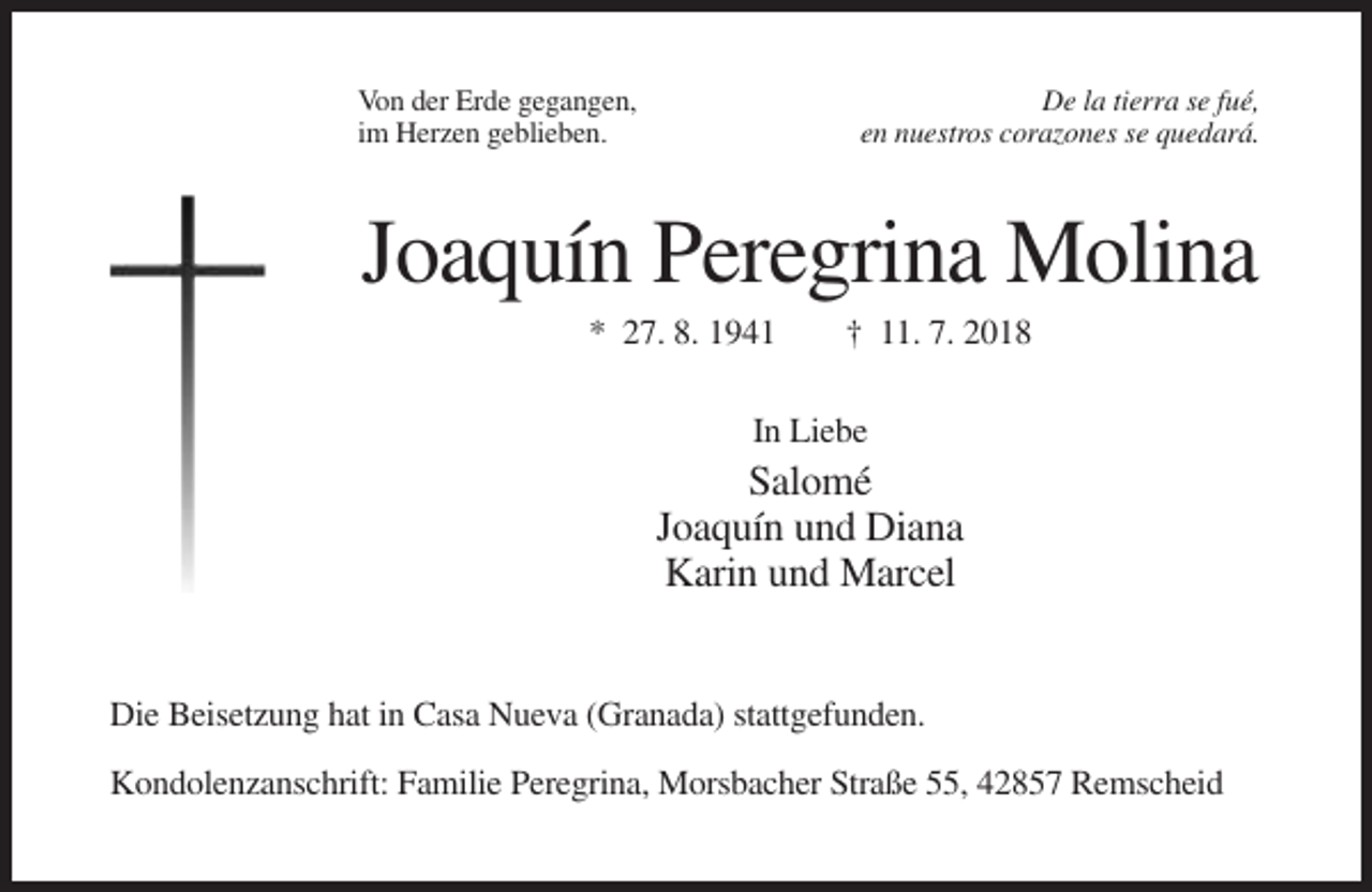 <p>Von der Erde gegangen,<br />im Herzen geblieben.</p><p>De la tierra se fué,<br />en nuestros corazones se quedará.</p><p>Joaquín Peregrina Molina<br />* 27. 8. 1941</p><p>† 11. 7. 2018</p><p>In Liebe</p><p>Salomé<br />Joaquín und Diana<br />Karin und Marcel</p><p>Die Beisetzung hat in Casa Nueva (Granada) stattgefunden.<br />Kondolenzanschrift: Familie Peregrina, Morsbacher Straße 55, 42857 Remscheid</p>