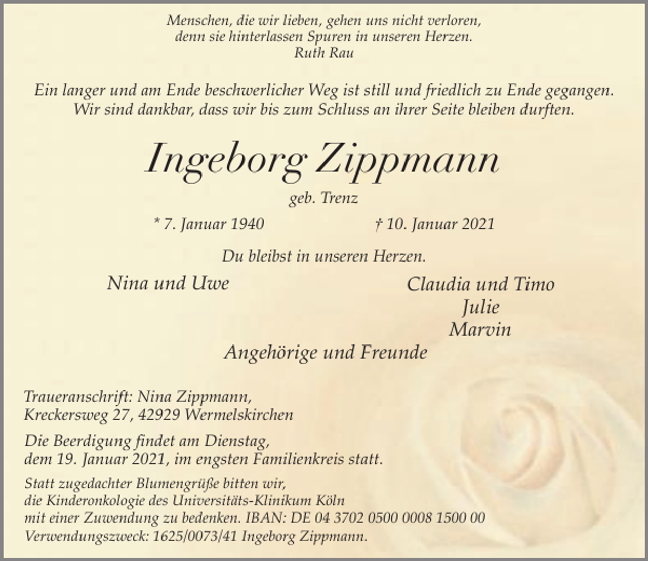 <p>Menschen, die wir lieben, gehen uns nicht verloren,<br />denn sie hinterlassen Spuren in unseren Herzen.<br />Ruth Rau</p><p>Ein langer und am Ende beschwerlicher Weg ist still und friedlich zu Ende gegangen.<br />Wir sind dankbar, dass wir bis zum Schluss an ihrer Seite bleiben durften.</p><p>Ingeborg Zippmann<br />geb. Trenz<br />* 7. Januar 1940</p><p>† 10. Januar 2021</p><p>Du bleibst in unseren Herzen.</p><p>Nina und Uwe</p><p>Claudia und Timo<br />Julie<br />Marvin<br />Angehörige und Freunde</p><p>Traueranschrift: Nina Zippmann,<br />Kreckersweg 27, 42929 Wermelskirchen<br />Die Beerdigung findet am Dienstag,<br />dem 19. Januar 2021, im engsten Familienkreis statt.<br />Statt zugedachter Blumengrüße bitten wir,<br />die Kinderonkologie des Universitäts-Klinikum Köln<br />mit einer Zuwendung zu bedenken. IBAN: DE 04 3702 0508 15<br />Verwendungszweck: 1625/0073/41 Ingeborg Zippmann.</p>