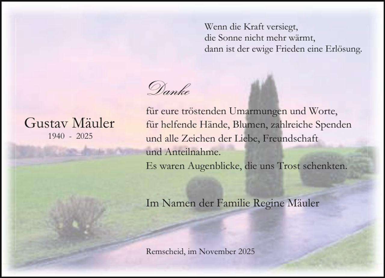 <p>Wenn die Kraft versiegt,<br />die Sonne nicht mehr wärmt,<br />dann ist der ewige Frieden eine Erlösung.</p><p>Danke<br />Gustav Mäuler<br />1940 - 2025</p><p>für eure tröstenden Umarmungen und Worte,<br />für helfende Hände, Blumen, zahlreiche Spenden<br />und alle Zeichen der Liebe, Freundschaft<br />und Anteilnahme.<br />Es waren Augenblicke, die uns Trost schenkten.</p><p>Im Namen der Familie Regine Mäuler</p><p>Remscheid, im November 2025</p>