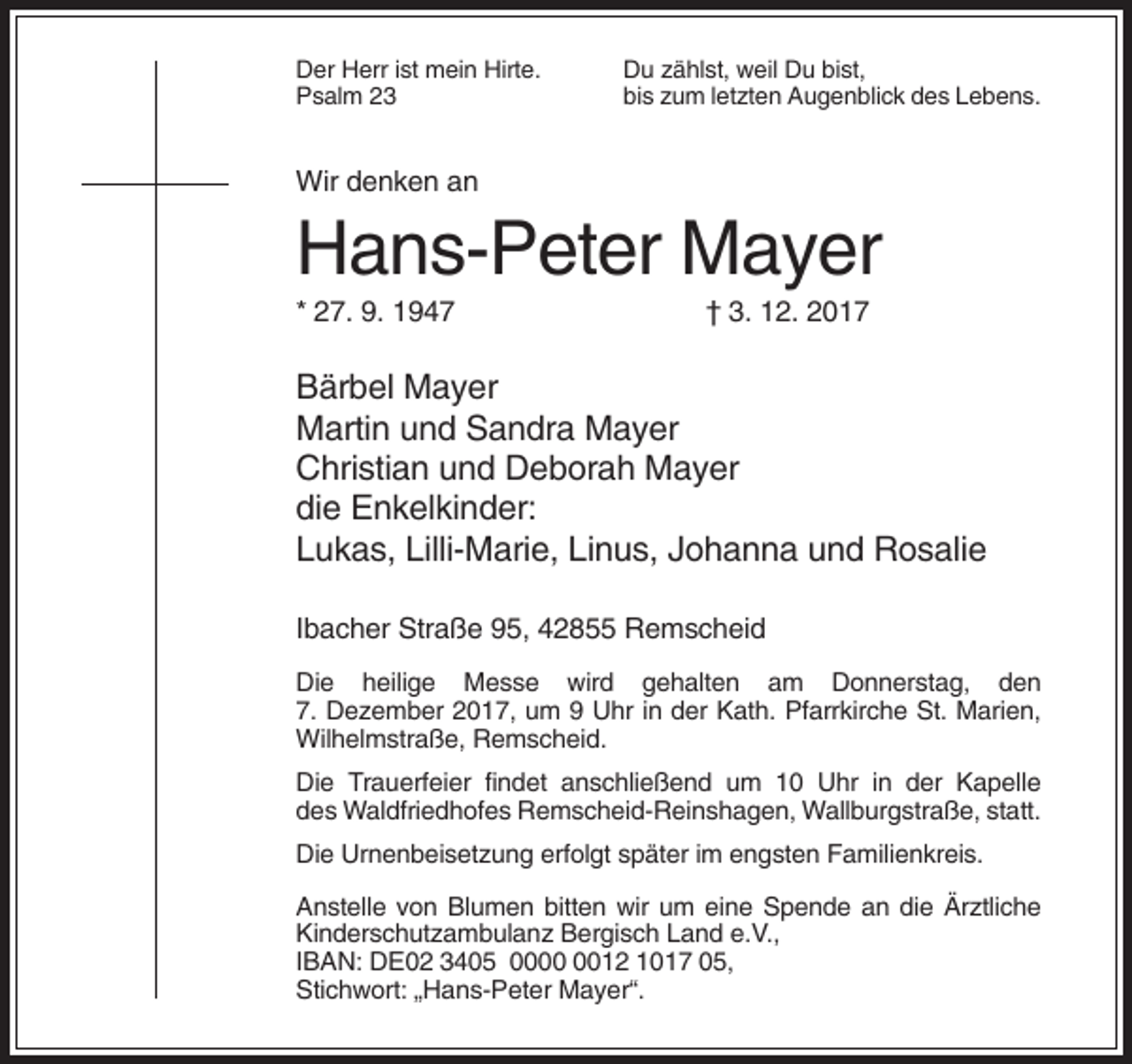 <p>Der Herr ist mein Hirte.<br />Psalm 23</p><p>Du zählst, weil Du bist,<br />bis zum letzten Augenblick des Lebens.</p><p>Wir denken an</p><p>Hans-Peter Mayer<br />* 27. 9. 1947</p><p>† 3. 12. 2017</p><p>Bärbel Mayer<br />Martin und Sandra Mayer<br />Christian und Deborah Mayer<br />die Enkelkinder:<br />Lukas, Lilli-Marie, Linus, Johanna und Rosalie<br />Ibacher Straße 95, 42855 Remscheid<br />Die heilige Messe wird gehalten am Donnerstag, den<br />7. Dezember 2017, um 9 Uhr in der Kath. Pfarrkirche St. Marien,<br />Wilhelmstraße, Remscheid.<br />Die Trauerfeier findet anschließend um 10 Uhr in der Kapelle<br />des Waldfriedhofes Remscheid-Reinshagen, Wallburgstraße, statt.<br />Die Urnenbeisetzung erfolgt später im engsten Familienkreis.<br />Anstelle von Blumen bitten wir um eine Spende an die Ärztliche<br />Kinderschutzambulanz Bergisch Land e.V.,<br />IBAN: DE02 3405 0012 1017 05,<br />Stichwort: „Hans-Peter Mayer“.</p>