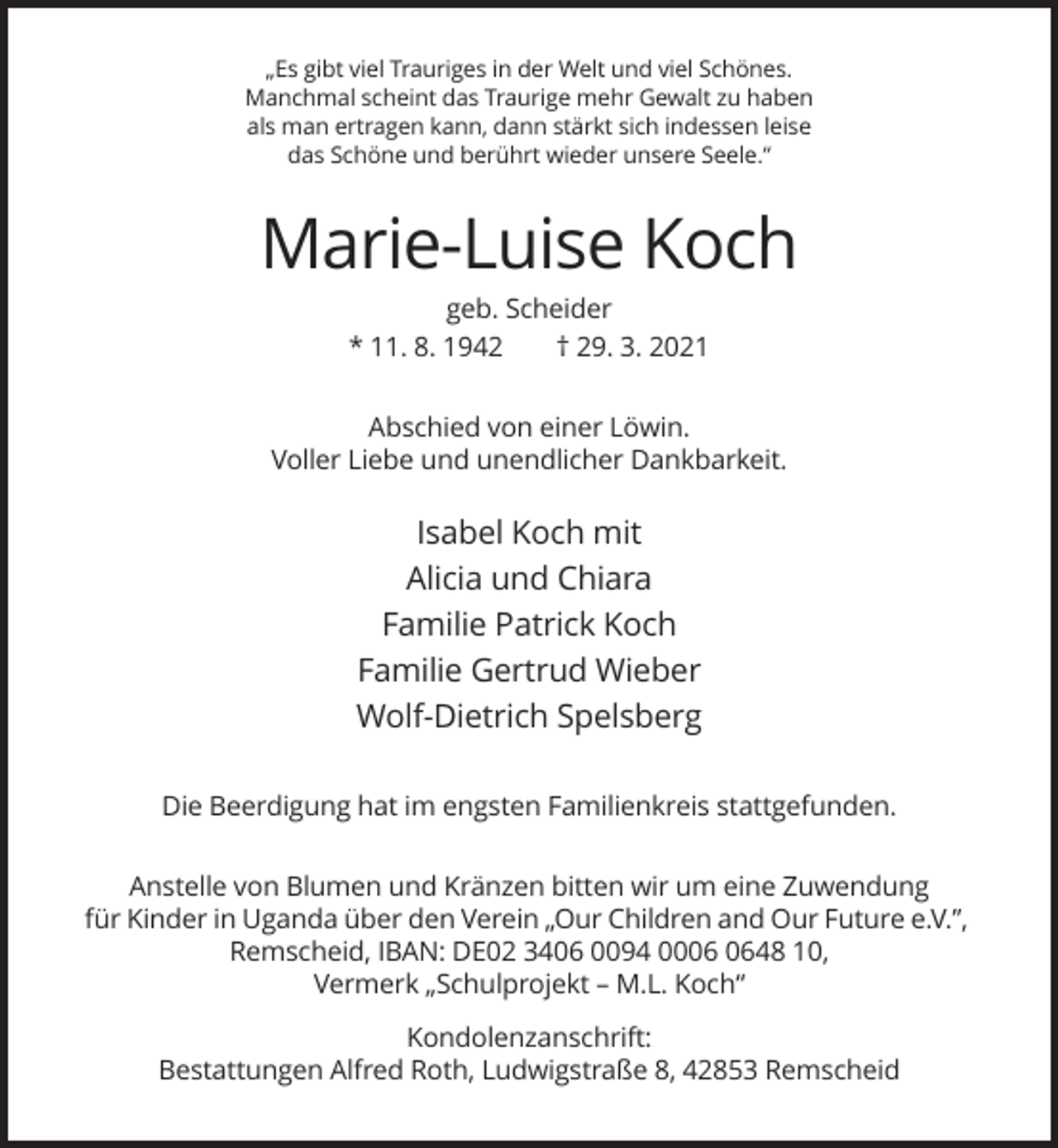 <p>„Es gibt viel Trauriges in der Welt und viel Schönes.<br />Manchmal scheint das Traurige mehr Gewalt zu haben<br />als man ertragen kann, dann stärkt sich indessen leise<br />das Schöne und berührt wieder unsere Seele.“</p><p>Marie-Luise Koch<br />geb. Scheider<br />* 11. 8. 1942<br />† 29. 3. 2021<br />Abschied von einer Löwin.<br />Voller Liebe und unendlicher Dankbarkeit.</p><p>Isabel Koch mit<br />Alicia und Chiara<br />Familie Patrick Koch<br />Familie Gertrud Wieber<br />Wolf-Dietrich Spelsberg<br />Die Beerdigung hat im engsten Familienkreis stattgefunden.<br />Anstelle von Blumen und Kränzen bitten wir um eine Zuwendung<br />für Kinder in Uganda über den Verein „Our Children and Our Future e.V.”,<br />Remscheid, IBAN: DE02 3406 0094 0048 10,<br />Vermerk „Schulprojekt – M.L. Koch“<br />Kondolenzanschrift:<br />Bestattungen Alfred Roth, Ludwigstraße 8, 42853 Remscheid</p>