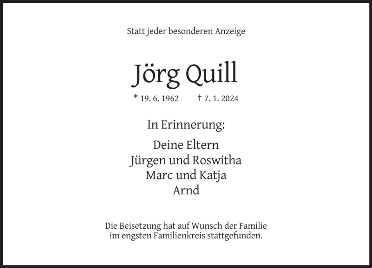 <p>Statt jeder besonderen Anzeige</p><p>Jörg Quill<br />* 19. 6. 1962</p><p>† 7. 1. 2024</p><p>In Erinnerung:<br />Deine Eltern<br />Jürgen und Roswitha<br />Marc und Katja<br />Arnd<br />Die Beisetzung hat auf Wunsch der Familie<br />im engsten Familienkreis stattgefunden.</p>