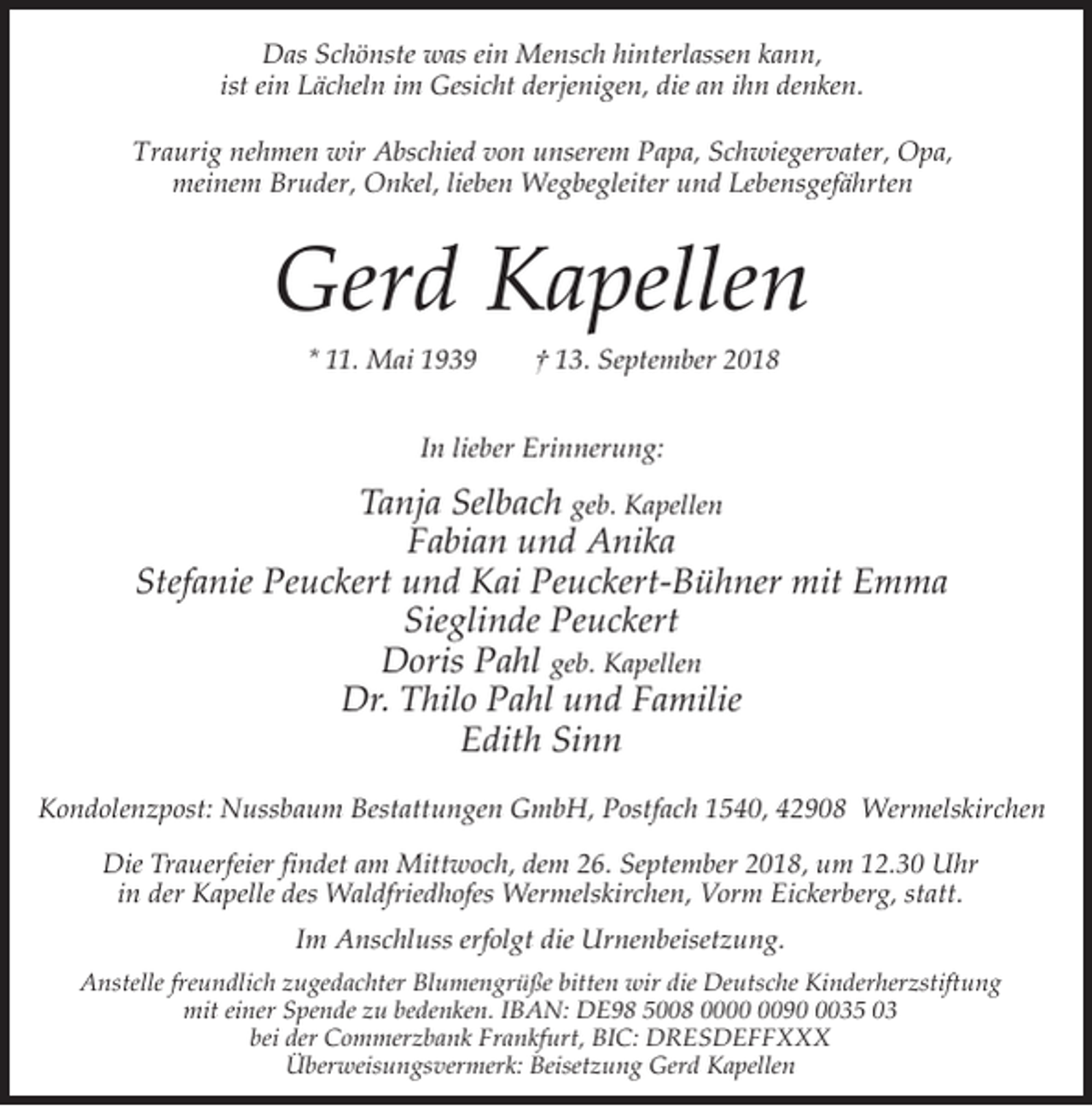 <p>Das Schönste was ein Mensch hinterlassen kann,<br />ist ein Lächeln im Gesicht derjenigen, die an ihn denken.<br />Traurig nehmen wir Abschied von unserem Papa, Schwiegervater, Opa,<br />meinem Bruder, Onkel, lieben Wegbegleiter und Lebensgefährten</p><p>Gerd Kapellen<br />* 11. Mai 1939</p><p>† 13. September 2018</p><p>In lieber Erinnerung:</p><p>Tanja Selbach geb. Kapellen<br />Fabian und Anika<br />Stefanie Peuckert und Kai Peuckert-Bühner mit Emma<br />Sieglinde Peuckert<br />Doris Pahl geb. Kapellen<br />Dr. Thilo Pahl und Familie<br />Edith Sinn<br />Kondolenzpost: Nussbaum Bestattungen GmbH, Postfach 1540, 42908 Wermelskirchen<br />Die Trauerfeier findet am Mittwoch, dem 26. September 2018, um 12.30 Uhr<br />in der Kapelle des Waldfriedhofes Wermelskirchen, Vorm Eickerberg, statt.<br />Im Anschluss erfolgt die Urnenbeisetzung.<br />Anstelle freundlich zugedachter Blumengrüße bitten wir die Deutsche Kinderherzstiftung<br />mit einer Spende zu bedenken. IBAN: DE98 5008 009035 03<br />bei der Commerzbank Frankfurt, BIC: DRESDEFFXXX<br />Überweisungsvermerk: Beisetzung Gerd Kapellen</p>