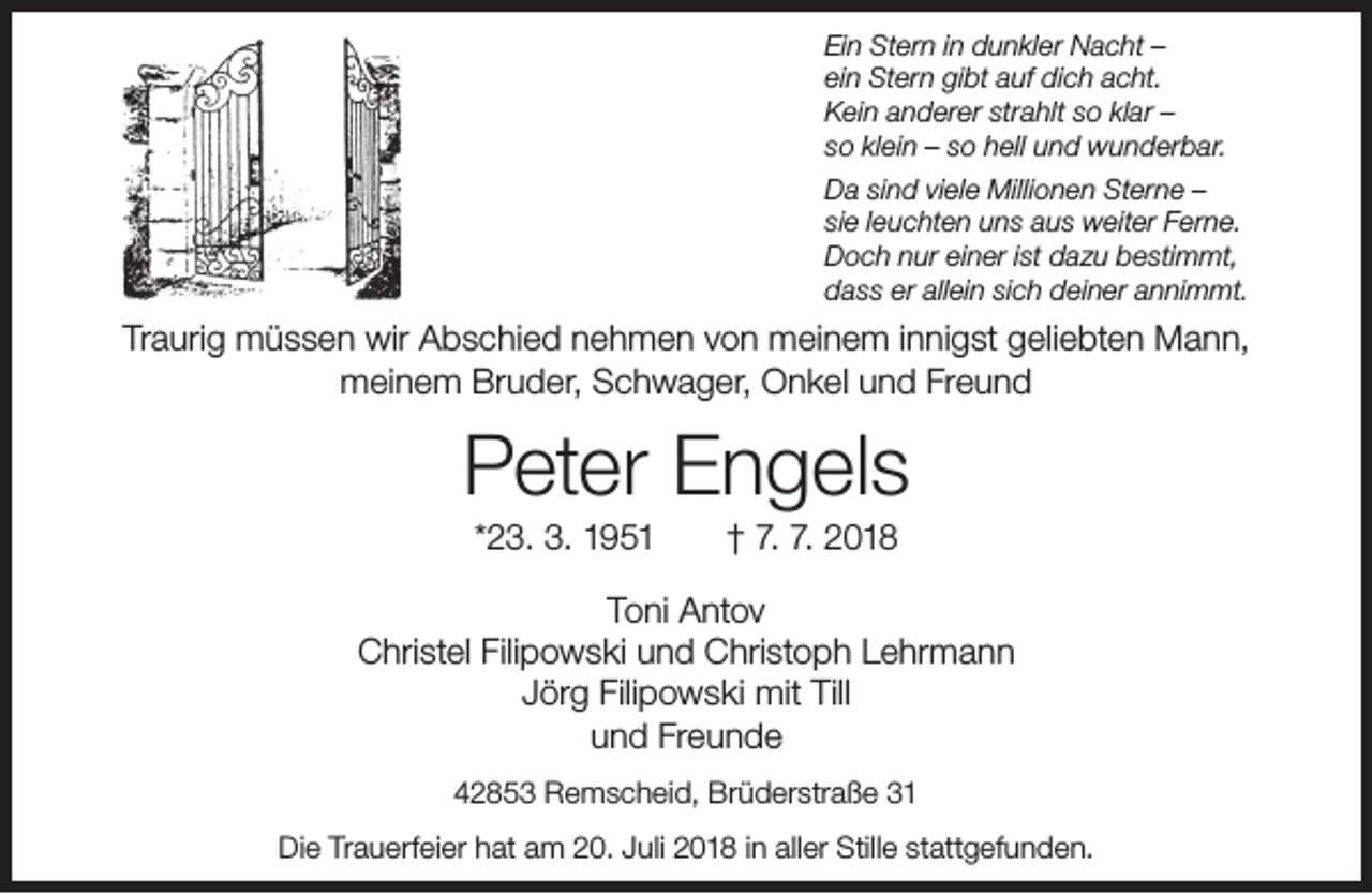 <p>Ein Stern in dunkler Nacht –<br />ein Stern gibt auf dich acht.<br />Kein anderer strahlt so klar –<br />so klein – so hell und wunderbar.<br />Da sind viele Millionen Sterne –<br />sie leuchten uns aus weiter Ferne.<br />Doch nur einer ist dazu bestimmt,<br />dass er allein sich deiner annimmt.</p><p>Traurig müssen wir Abschied nehmen von meinem innigst geliebten Mann,<br />meinem Bruder, Schwager, Onkel und Freund</p><p>Peter Engels<br />*23. 3. 1951</p><p>† 7. 7. 2018</p><p>Toni Antov<br />Christel Filipowski und Christoph Lehrmann<br />Jörg Filipowski mit Till<br />und Freunde<br />42853 Remscheid, Brüderstraße 31<br />Die Trauerfeier hat am 20. Juli 2018 in aller Stille stattgefunden.</p>