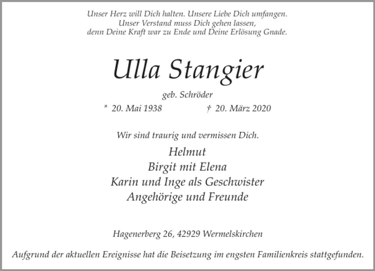 <p>Unser Herz will Dich halten. Unsere Liebe Dich umfangen.<br />Unser Verstand muss Dich gehen lassen,<br />denn Deine Kraft war zu Ende und Deine Erlösung Gnade.</p><p>Ulla Stangier<br />geb. Schröder<br />* 20. Mai 1938</p><p>† 20. März 2020</p><p>Wir sind traurig und vermissen Dich.</p><p>Helmut<br />Birgit mit Elena<br />Karin und Inge als Geschwister<br />Angehörige und Freunde<br />Hagenerberg 26, 42929 Wermelskirchen<br />Aufgrund der aktuellen Ereignisse hat die Beisetzung im engsten Familienkreis stattgefunden.</p>