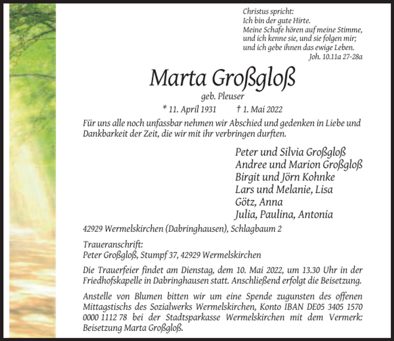 <p>Christus spricht:<br />Ich bin der gute Hirte.<br />Meine Schafe hören auf meine Stimme,<br />und ich kenne sie, und sie folgen mir;<br />und ich gebe ihnen das ewige Leben.<br />Joh. 10.11a 27-28a</p><p>Marta Großgloß<br />geb. Pleuser<br />* 11. April 1931<br />† 1. Mai 2022<br />Für uns alle noch unfassbar nehmen wir Abschied und gedenken in Liebe und<br />Dankbarkeit der Zeit, die wir mit ihr verbringen durften.</p><p>Peter und Silvia Großgloß<br />Andree und Marion Großgloß<br />Birgit und Jörn Kohnke<br />Lars und Melanie, Lisa<br />Götz, Anna<br />Julia, Paulina, Antonia<br />42929 Wermelskirchen (Dabringhausen), Schlagbaum 2<br />Traueranschrift:<br />Peter Großgloß, Stumpf 37, 42929 Wermelskirchen<br />Die Trauerfeier findet am Dienstag, dem 10. Mai 2022, um 13.30 Uhr in der<br />Friedhofskapelle in Dabringhausen statt. Anschließend erfolgt die Beisetzung.<br />Anstelle von Blumen bitten wir um eine Spende zugunsten des offenen<br />Mittagstischs des Sozialwerks Wermelskirchen, Konto IBAN DE05 3405 157000 1112 78 bei der Stadtsparkasse Wermelskirchen mit dem Vermerk:<br />Beisetzung Marta Großgloß.</p>