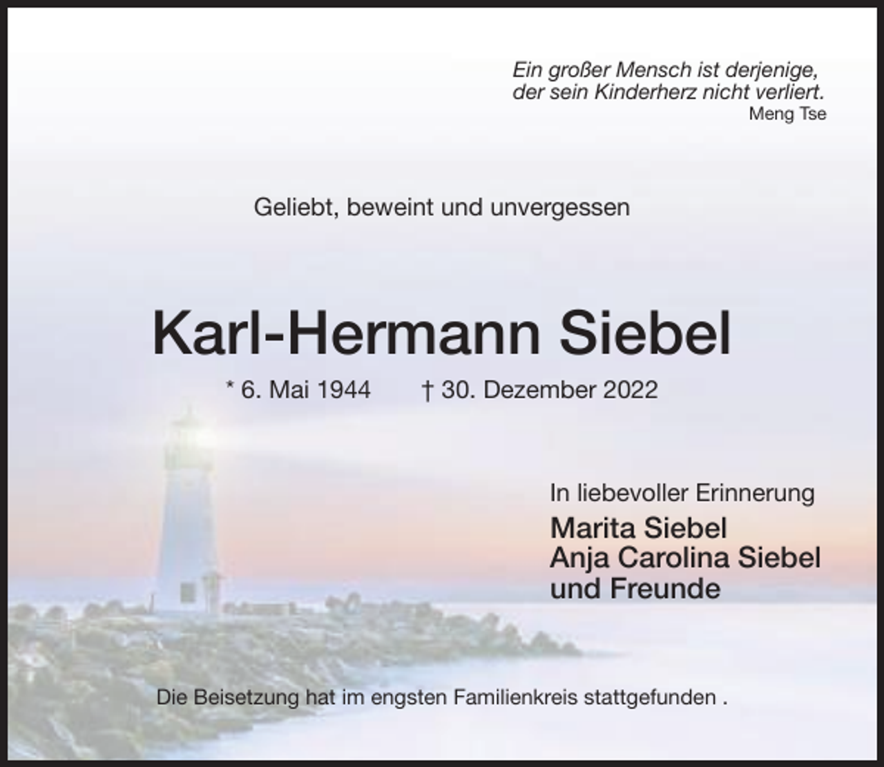 <p>Ein großer Mensch ist derjenige,<br />der sein Kinderherz nicht verliert.</p><p>Meng Tse</p><p>Geliebt, beweint und unvergessen</p><p>Karl-Hermann Siebel<br />* 6. Mai 1944</p><p>† 30. Dezember 2022</p><p>In liebevoller Erinnerung</p><p>Marita Siebel<br />Anja Carolina Siebel<br />und Freunde</p><p>Die Beisetzung hat im engsten Familienkreis stattgefunden .</p>