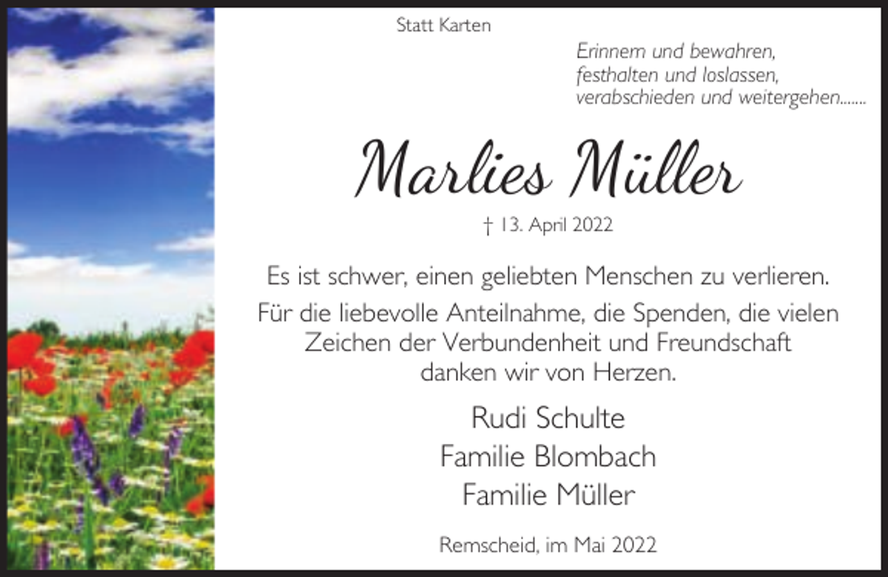 <p>Statt Karten</p><p>Erinnern und bewahren,<br />festhalten und loslassen,<br />verabschieden und weitergehen.......</p><p>Marlies Müller<br />† 13. April 2022</p><p>Es ist schwer, einen geliebten Menschen zu verlieren.<br />Für die liebevolle Anteilnahme, die Spenden, die vielen<br />Zeichen der Verbundenheit und Freundschaft<br />danken wir von Herzen.</p><p>Rudi Schulte<br />Familie Blombach<br />Familie Müller<br />Remscheid, im Mai 2022</p>